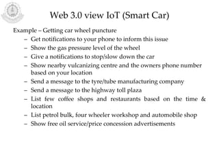 Web 3.0 view IoT (Smart Car)
Example – Getting car wheel puncture
– Get notifications to your phone to inform this issue
– Show the gas pressure level of the wheel
– Give a notifications to stop/slow down the car
– Show nearby vulcanizing centre and the owners phone number
based on your location
– Send a message to the tyre/tube manufacturing company
– Send a message to the highway toll plaza
– List few coffee shops and restaurants based on the time &
location
– List petrol bulk, four wheeler workshop and automobile shop
– Show free oil service/price concession advertisements
 
