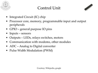 Control Unit
• Integrated Circuit (IC) chip
• Processor core, memory, programmable input and output
peripherals
• GPIO – general purpose IO pins
• Inputs – sensors
• Outputs – LEDs, relays switches, motors
• Communication with modems, other modules
• ADC – Analog to Digital converter
• Pulse Width Modulation (PWM)
Courtesy: Wikipedia, google
 