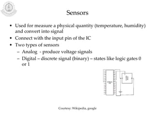 Sensors
• Used for measure a physical quantity (temperature, humidity)
and convert into signal
• Connect with the input pin of the IC
• Two types of sensors
– Analog - produce voltage signals
– Digital – discrete signal (binary) – states like logic gates 0
or 1
Courtesy: Wikipedia, google
 
