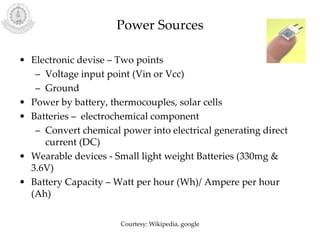 Power Sources
• Electronic devise – Two points
– Voltage input point (Vin or Vcc)
– Ground
• Power by battery, thermocouples, solar cells
• Batteries – electrochemical component
– Convert chemical power into electrical generating direct
current (DC)
• Wearable devices - Small light weight Batteries (330mg &
3.6V)
• Battery Capacity – Watt per hour (Wh)/ Ampere per hour
(Ah)
Courtesy: Wikipedia, google
 