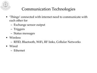 Communication Technologies
• ‘Things’ connected with internet need to communicate with
each other for
– Exchange sensor output
– Triggers
– Status messages
• Wireless
– RFID, Bluetooth, WiFi, RF links, Cellular Networks
• Wired
– Ethernet
 