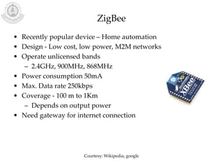 ZigBee
• Recently popular device – Home automation
• Design - Low cost, low power, M2M networks
• Operate unlicensed bands
– 2.4GHz, 900MHz, 868MHz
• Power consumption 50mA
• Max. Data rate 250kbps
• Coverage - 100 m to 1Km
– Depends on output power
• Need gateway for internet connection
Courtesy: Wikipedia, google
 