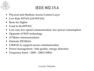 IEEE 802.15.4
• Physical and Medium Access Control Layer
• Low Rate WPAN (LR-WPAN)
• Basis for Zigbee
• Used in 6LoWPAN
• Low cost, low speed communication, low power consumption
• Opposite of WiFi technology
• 10 Meter communications
• Datarate 250 Kbit/s
• CSMA/CA, support secure communication
• Power management - link quality, energy detection
• Frequency band – 2400 – 2483.5 MHz
Courtesy: Wikipedia
 