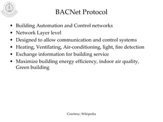 BACNet Protocol
• Building Automation and Control networks
• Network Layer level
• Designed to allow communication and control systems
• Heating, Ventilating, Air-conditioning, light, fire detection
• Exchange information for building service
• Maximize building energy efficiency, indoor air quality,
Green building
Courtesy: Wikipedia
 