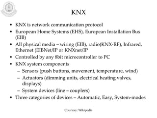 KNX
• KNX is network communication protocol
• European Home Systems (EHS), European Installation Bus
(EIB)
• All physical media – wiring (EIB), radio(KNX-RF), Infrared,
Ethernet (EIBNet/IP or KNXnet/IP
• Controlled by any 8bit microcontroller to PC
• KNX system components
– Sensors (push buttons, movement, temperature, wind)
– Actuators (dimming units, electrical heating valves,
displays)
– System devices (line – couplers)
• Three categories of devices – Automatic, Easy, System-modes
Courtesy: Wikipedia
 