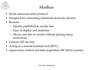 Modbus
• Serial communication protocol
• Designed for connecting industrial electronic devices
• Reasons
– Openly published & royalty free
– Easy to deploy and maintain
– Moves raw bits or words without placing many
restrictions
• Connect 247 devices
• Acting as a remote terminal unit (RTU)
• supervisory control and data acquisition (SCADA) systems
Courtesy: Wikipedia
 