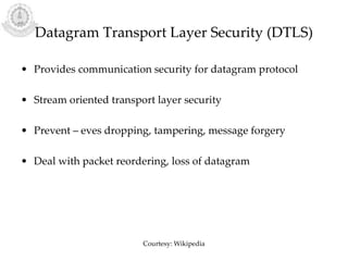 Datagram Transport Layer Security (DTLS)
• Provides communication security for datagram protocol
• Stream oriented transport layer security
• Prevent – eves dropping, tampering, message forgery
• Deal with packet reordering, loss of datagram
Courtesy: Wikipedia
 