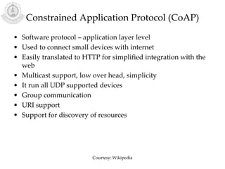 Constrained Application Protocol (CoAP)
• Software protocol – application layer level
• Used to connect small devices with internet
• Easily translated to HTTP for simplified integration with the
web
• Multicast support, low over head, simplicity
• It run all UDP supported devices
• Group communication
• URI support
• Support for discovery of resources
Courtesy: Wikipedia
 