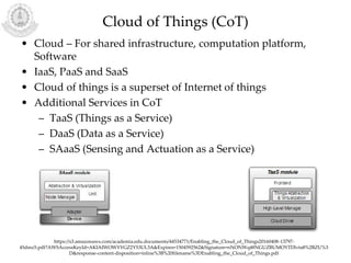 Cloud of Things (CoT)
• Cloud – For shared infrastructure, computation platform,
Software
• IaaS, PaaS and SaaS
• Cloud of things is a superset of Internet of things
• Additional Services in CoT
– TaaS (Things as a Service)
– DaaS (Data as a Service)
– SAaaS (Sensing and Actuation as a Service)
https://s3.amazonaws.com/academia.edu.documents/44534771/Enabling_the_Cloud_of_Things20160408-13797-
45dmz5.pdf?AWSAccessKeyId=AKIAIWOWYYGZ2Y53UL3A&Expires=1504592562&Signature=nNONWq48NGUZBUMOYTDlvta8%2BZU%3
D&response-content-disposition=inline%3B%20filename%3DEnabling_the_Cloud_of_Things.pdf
 