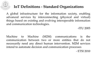 A global infrastructure for the information society, enabling
advanced services by interconnecting (physical and virtual)
things based on existing and evolving interoperable information
and communication technologies.
-ITU 2005
Machine to Machine (M2M) communications is the
communication between two or more entities that do not
necessarily need any direct human intervention. M2M services
intend to automate decision and communication processes
- ETSI 2010
IoT Definitions - Standard Organizations
 