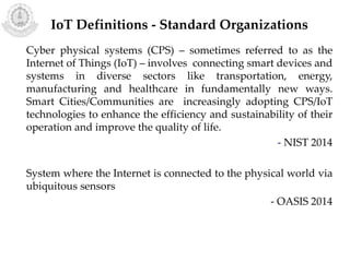 Cyber physical systems (CPS) – sometimes referred to as the
Internet of Things (IoT) – involves connecting smart devices and
systems in diverse sectors like transportation, energy,
manufacturing and healthcare in fundamentally new ways.
Smart Cities/Communities are increasingly adopting CPS/IoT
technologies to enhance the efficiency and sustainability of their
operation and improve the quality of life.
- NIST 2014
System where the Internet is connected to the physical world via
ubiquitous sensors
- OASIS 2014
IoT Definitions - Standard Organizations
 
