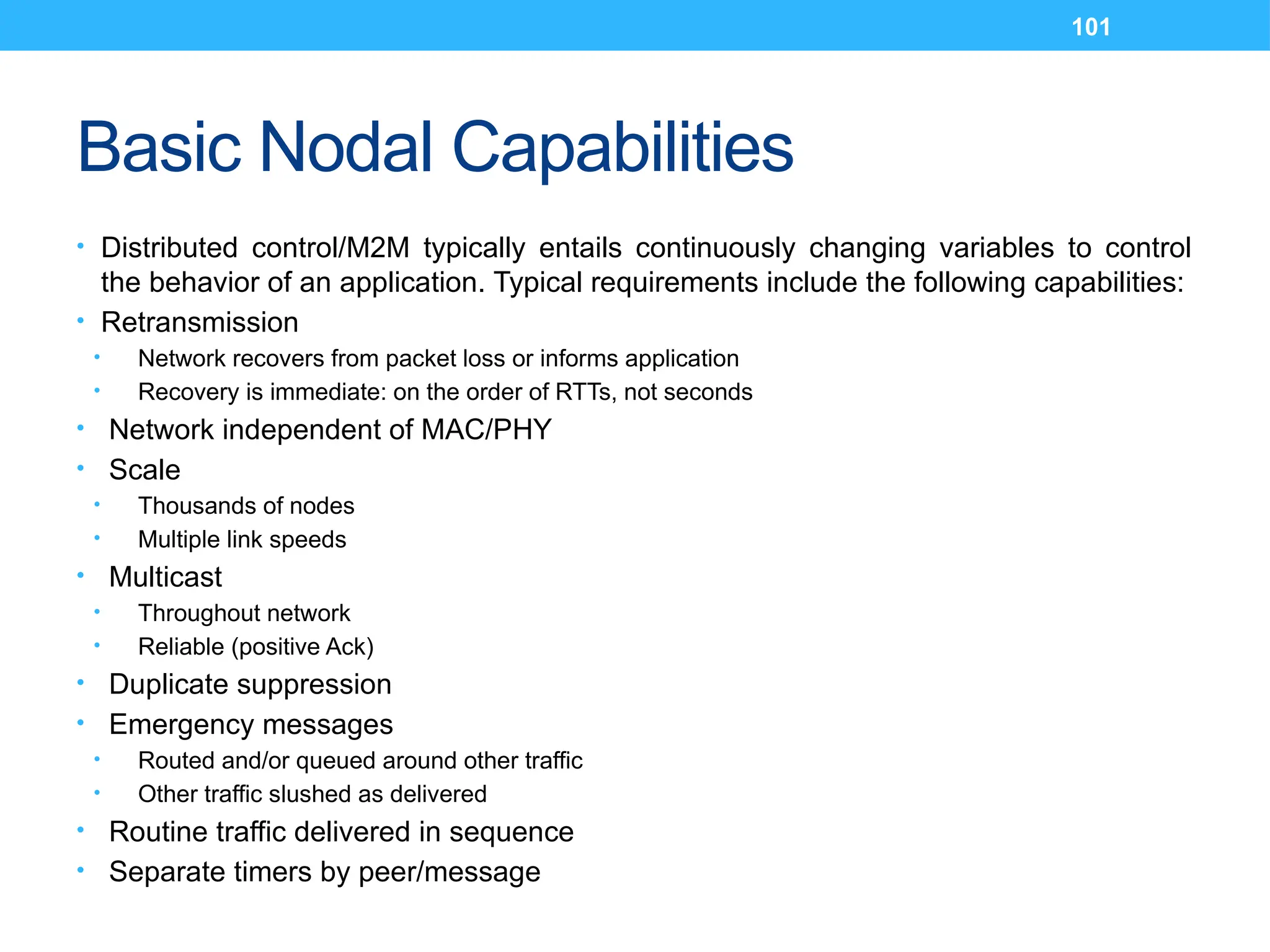 101
Basic Nodal Capabilities
• Distributed control/M2M typically entails continuously changing variables to control
the behavior of an application. Typical requirements include the following capabilities:
• Retransmission
• Network recovers from packet loss or informs application
• Recovery is immediate: on the order of RTTs, not seconds
• Network independent of MAC/PHY
• Scale
• Thousands of nodes
• Multiple link speeds
• Multicast
• Throughout network
• Reliable (positive Ack)
• Duplicate suppression
• Emergency messages
• Routed and/or queued around other traffic
• Other traffic slushed as delivered
• Routine traffic delivered in sequence
• Separate timers by peer/message
 
