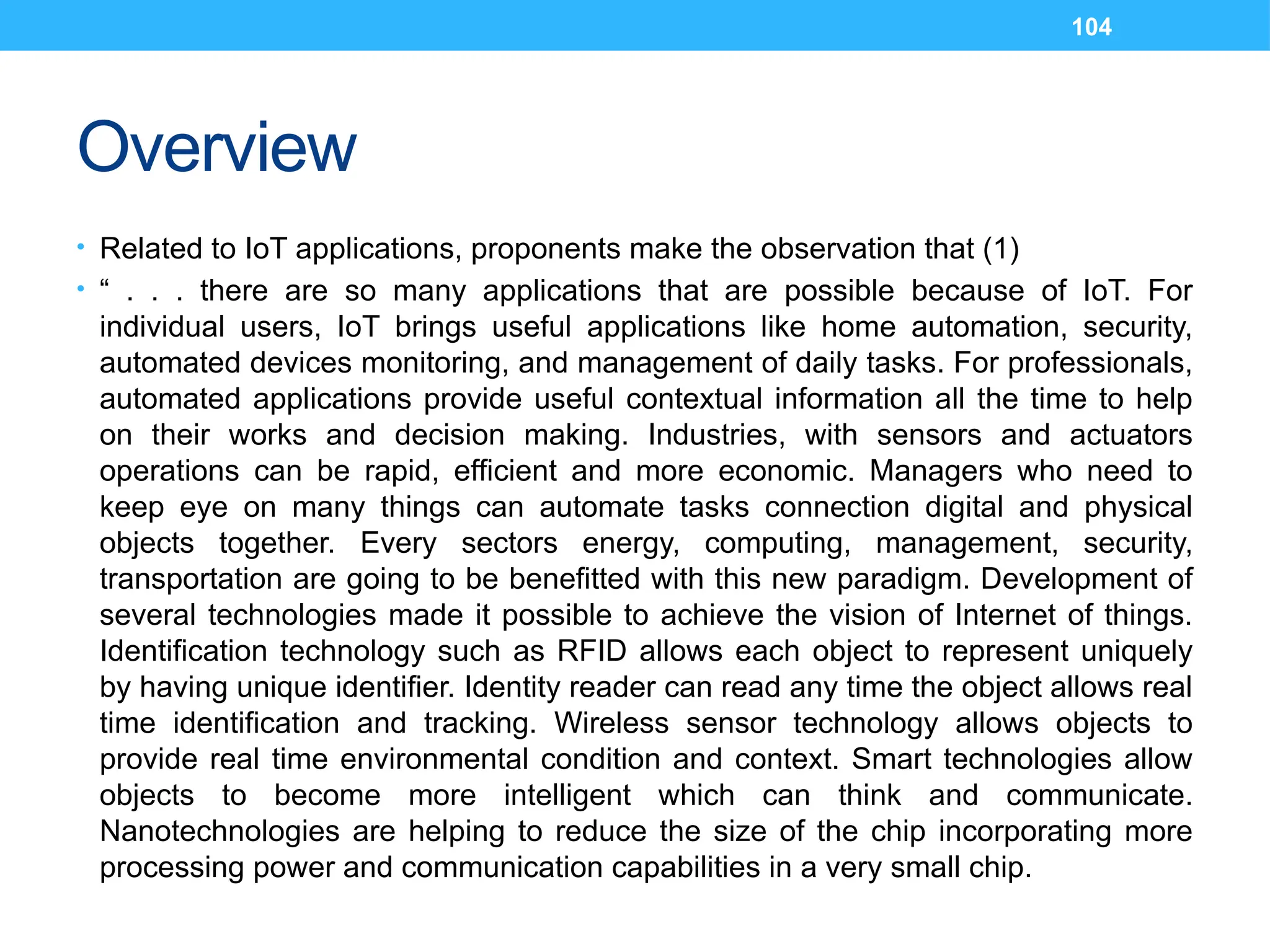 104
Overview
• Related to IoT applications, proponents make the observation that (1)
• “ . . . there are so many applications that are possible because of IoT. For
individual users, IoT brings useful applications like home automation, security,
automated devices monitoring, and management of daily tasks. For professionals,
automated applications provide useful contextual information all the time to help
on their works and decision making. Industries, with sensors and actuators
operations can be rapid, efficient and more economic. Managers who need to
keep eye on many things can automate tasks connection digital and physical
objects together. Every sectors energy, computing, management, security,
transportation are going to be benefitted with this new paradigm. Development of
several technologies made it possible to achieve the vision of Internet of things.
Identification technology such as RFID allows each object to represent uniquely
by having unique identifier. Identity reader can read any time the object allows real
time identification and tracking. Wireless sensor technology allows objects to
provide real time environmental condition and context. Smart technologies allow
objects to become more intelligent which can think and communicate.
Nanotechnologies are helping to reduce the size of the chip incorporating more
processing power and communication capabilities in a very small chip.
 