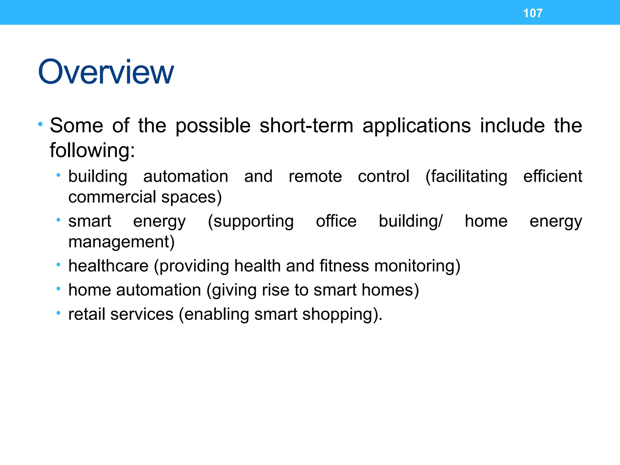 107
Overview
• Some of the possible short-term applications include the
following:
• building automation and remote control (facilitating efficient
commercial spaces)
• smart energy (supporting office building/ home energy
management)
• healthcare (providing health and fitness monitoring)
• home automation (giving rise to smart homes)
• retail services (enabling smart shopping).
 