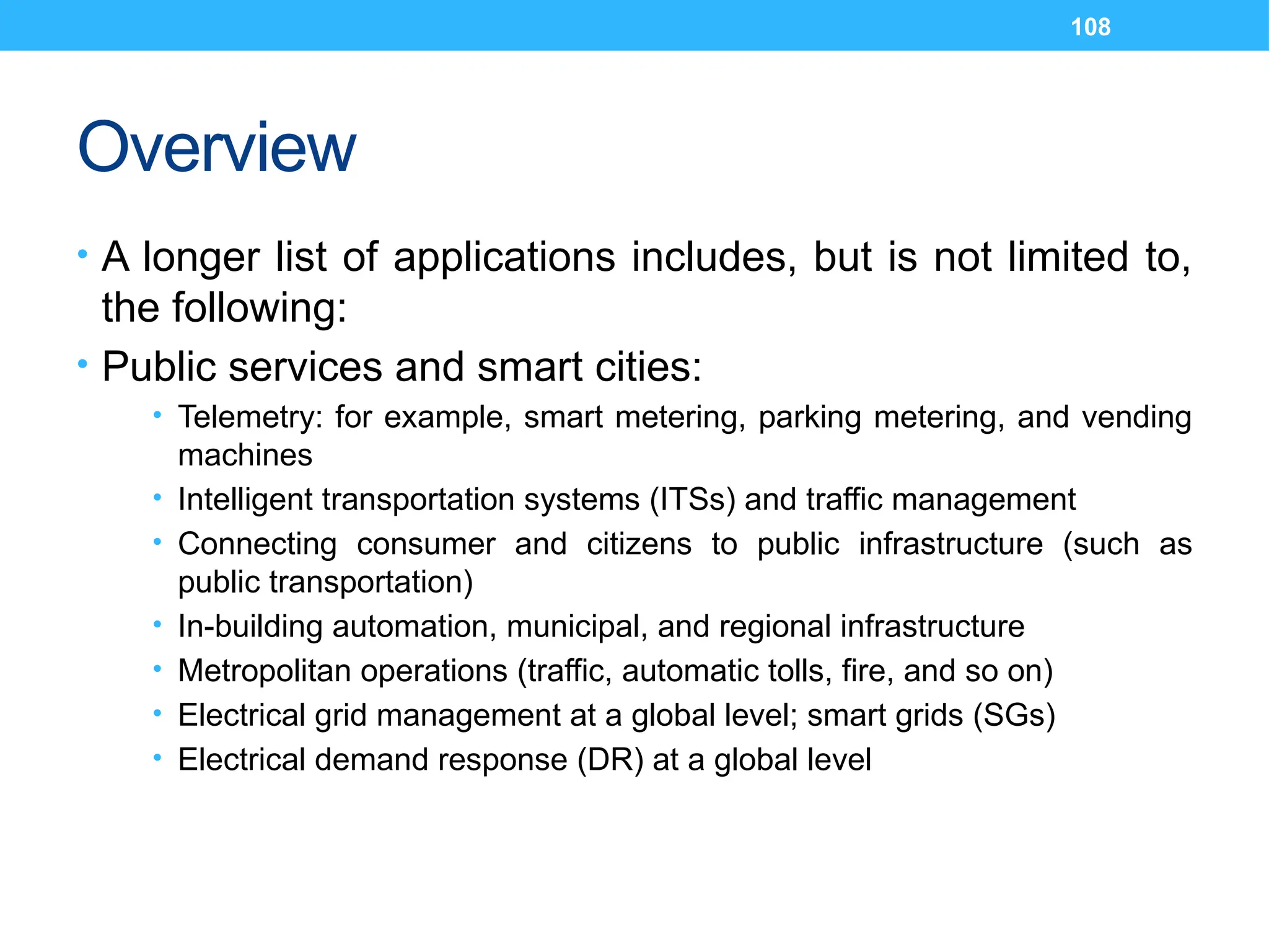 108
Overview
• A longer list of applications includes, but is not limited to,
the following:
• Public services and smart cities:
• Telemetry: for example, smart metering, parking metering, and vending
machines
• Intelligent transportation systems (ITSs) and traffic management
• Connecting consumer and citizens to public infrastructure (such as
public transportation)
• In-building automation, municipal, and regional infrastructure
• Metropolitan operations (traffic, automatic tolls, fire, and so on)
• Electrical grid management at a global level; smart grids (SGs)
• Electrical demand response (DR) at a global level
 