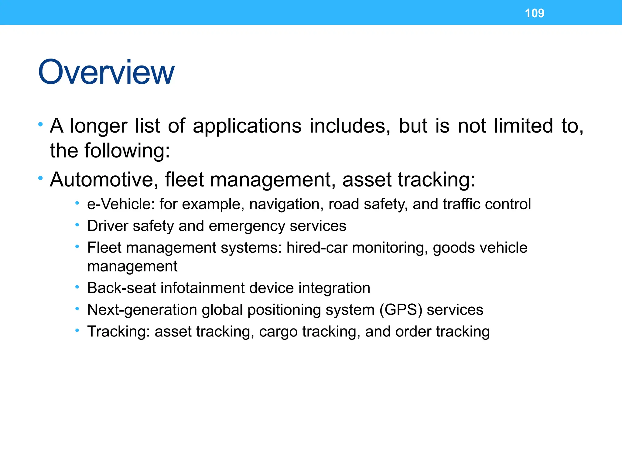 109
Overview
• A longer list of applications includes, but is not limited to,
the following:
• Automotive, fleet management, asset tracking:
• e-Vehicle: for example, navigation, road safety, and traffic control
• Driver safety and emergency services
• Fleet management systems: hired-car monitoring, goods vehicle
management
• Back-seat infotainment device integration
• Next-generation global positioning system (GPS) services
• Tracking: asset tracking, cargo tracking, and order tracking
 