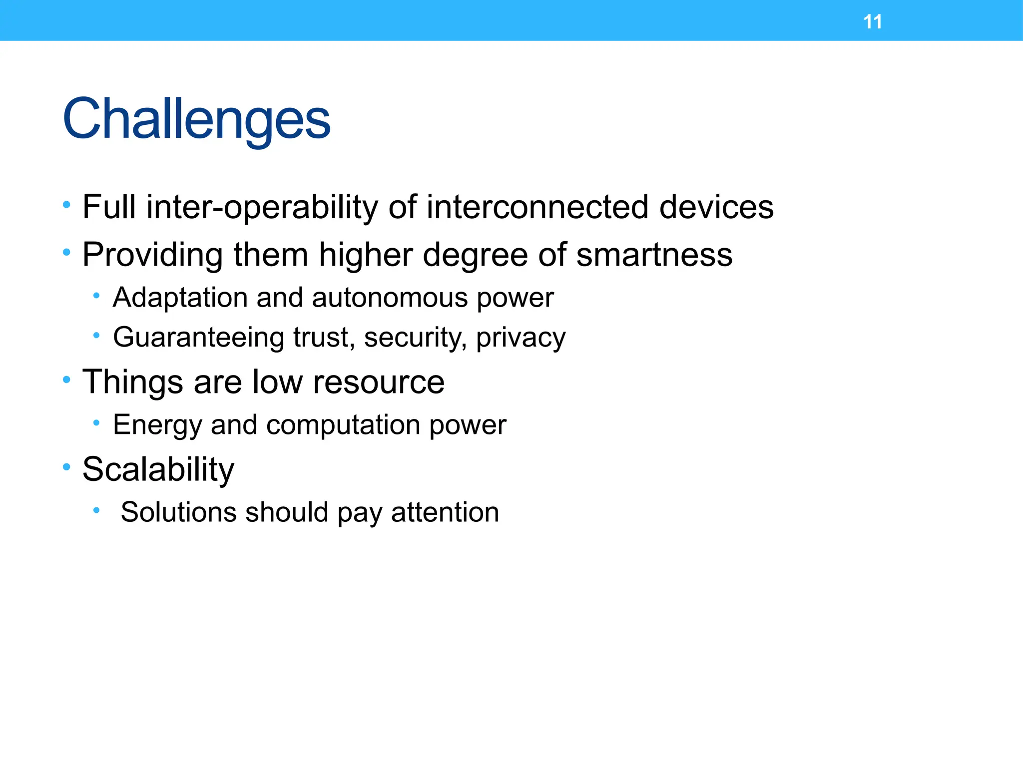 11
Challenges
• Full inter-operability of interconnected devices
• Providing them higher degree of smartness
• Adaptation and autonomous power
• Guaranteeing trust, security, privacy
• Things are low resource
• Energy and computation power
• Scalability
• Solutions should pay attention
 