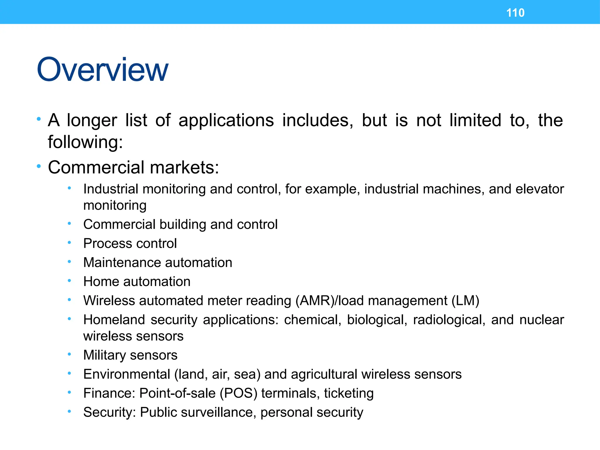 110
Overview
• A longer list of applications includes, but is not limited to, the
following:
• Commercial markets:
• Industrial monitoring and control, for example, industrial machines, and elevator
monitoring
• Commercial building and control
• Process control
• Maintenance automation
• Home automation
• Wireless automated meter reading (AMR)/load management (LM)
• Homeland security applications: chemical, biological, radiological, and nuclear
wireless sensors
• Military sensors
• Environmental (land, air, sea) and agricultural wireless sensors
• Finance: Point-of-sale (POS) terminals, ticketing
• Security: Public surveillance, personal security
 