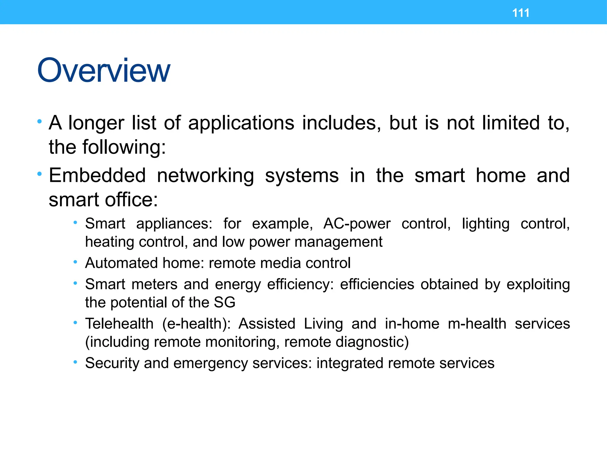 111
Overview
• A longer list of applications includes, but is not limited to,
the following:
• Embedded networking systems in the smart home and
smart office:
• Smart appliances: for example, AC-power control, lighting control,
heating control, and low power management
• Automated home: remote media control
• Smart meters and energy efficiency: efficiencies obtained by exploiting
the potential of the SG
• Telehealth (e-health): Assisted Living and in-home m-health services
(including remote monitoring, remote diagnostic)
• Security and emergency services: integrated remote services
 