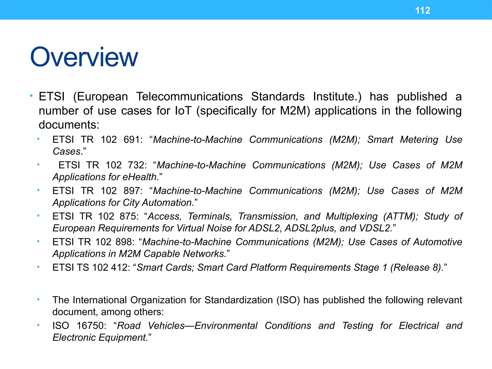 112
Overview
• ETSI (European Telecommunications Standards Institute.) has published a
number of use cases for IoT (specifically for M2M) applications in the following
documents:
• ETSI TR 102 691: “Machine-to-Machine Communications (M2M); Smart Metering Use
Cases.”
• ETSI TR 102 732: “Machine-to-Machine Communications (M2M); Use Cases of M2M
Applications for eHealth.”
• ETSI TR 102 897: “Machine-to-Machine Communications (M2M); Use Cases of M2M
Applications for City Automation.”
• ETSI TR 102 875: “Access, Terminals, Transmission, and Multiplexing (ATTM); Study of
European Requirements for Virtual Noise for ADSL2, ADSL2plus, and VDSL2.”
• ETSI TR 102 898: “Machine-to-Machine Communications (M2M); Use Cases of Automotive
Applications in M2M Capable Networks.”
• ETSI TS 102 412: “Smart Cards; Smart Card Platform Requirements Stage 1 (Release 8).”
• The International Organization for Standardization (ISO) has published the following relevant
document, among others:
• ISO 16750: “Road Vehicles—Environmental Conditions and Testing for Electrical and
Electronic Equipment.”
 