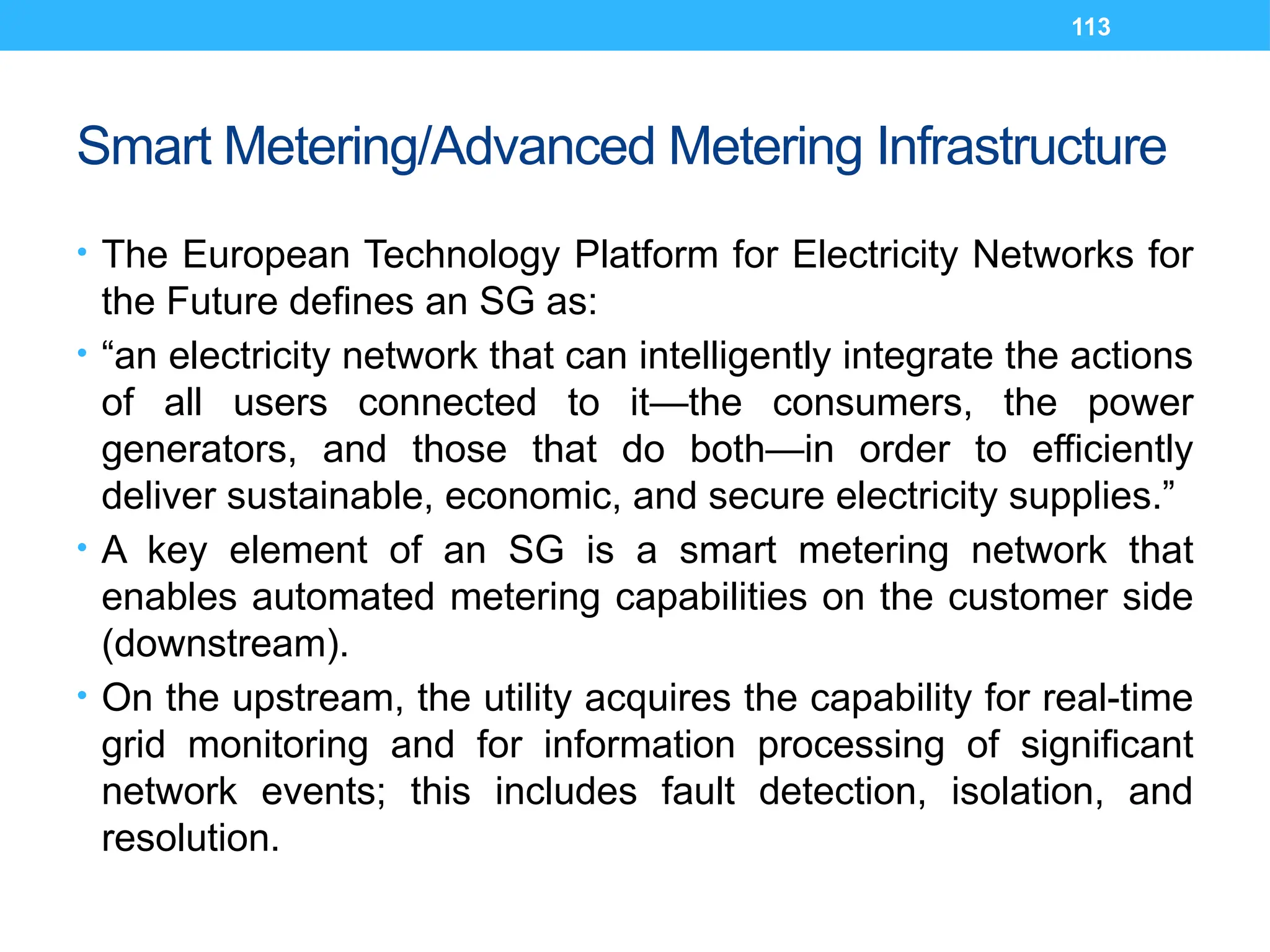 113
Smart Metering/Advanced Metering Infrastructure
• The European Technology Platform for Electricity Networks for
the Future defines an SG as:
• “an electricity network that can intelligently integrate the actions
of all users connected to it—the consumers, the power
generators, and those that do both—in order to efficiently
deliver sustainable, economic, and secure electricity supplies.”
• A key element of an SG is a smart metering network that
enables automated metering capabilities on the customer side
(downstream).
• On the upstream, the utility acquires the capability for real-time
grid monitoring and for information processing of significant
network events; this includes fault detection, isolation, and
resolution.
 