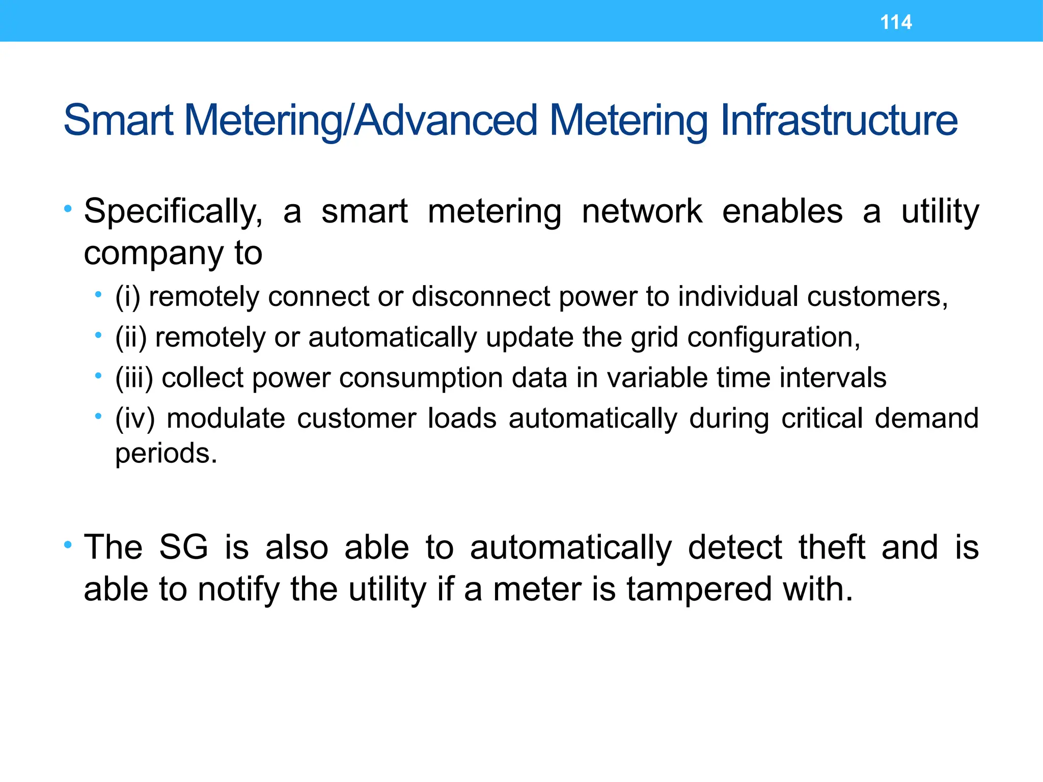 114
Smart Metering/Advanced Metering Infrastructure
• Specifically, a smart metering network enables a utility
company to
• (i) remotely connect or disconnect power to individual customers,
• (ii) remotely or automatically update the grid configuration,
• (iii) collect power consumption data in variable time intervals
• (iv) modulate customer loads automatically during critical demand
periods.
• The SG is also able to automatically detect theft and is
able to notify the utility if a meter is tampered with.
 