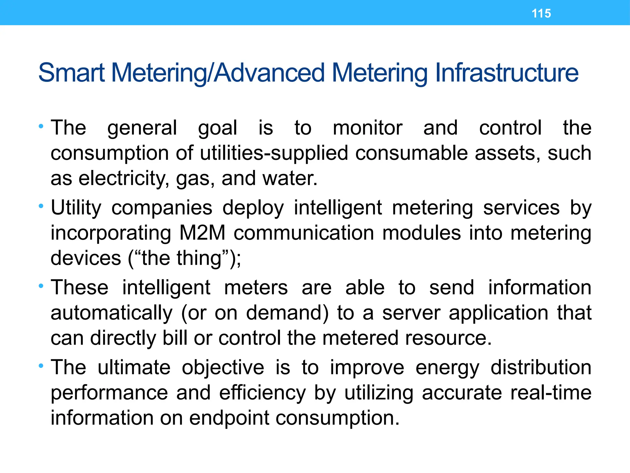 115
Smart Metering/Advanced Metering Infrastructure
• The general goal is to monitor and control the
consumption of utilities-supplied consumable assets, such
as electricity, gas, and water.
• Utility companies deploy intelligent metering services by
incorporating M2M communication modules into metering
devices (“the thing”);
• These intelligent meters are able to send information
automatically (or on demand) to a server application that
can directly bill or control the metered resource.
• The ultimate objective is to improve energy distribution
performance and efficiency by utilizing accurate real-time
information on endpoint consumption.
 