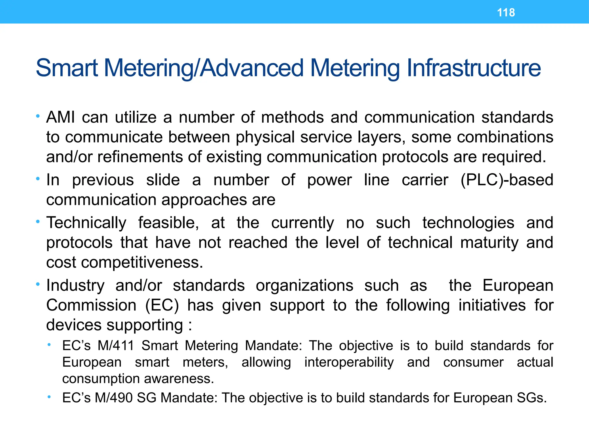 118
Smart Metering/Advanced Metering Infrastructure
• AMI can utilize a number of methods and communication standards
to communicate between physical service layers, some combinations
and/or refinements of existing communication protocols are required.
• In previous slide a number of power line carrier (PLC)-based
communication approaches are
• Technically feasible, at the currently no such technologies and
protocols that have not reached the level of technical maturity and
cost competitiveness.
• Industry and/or standards organizations such as the European
Commission (EC) has given support to the following initiatives for
devices supporting :
• EC’s M/411 Smart Metering Mandate: The objective is to build standards for
European smart meters, allowing interoperability and consumer actual
consumption awareness.
• EC’s M/490 SG Mandate: The objective is to build standards for European SGs.
 