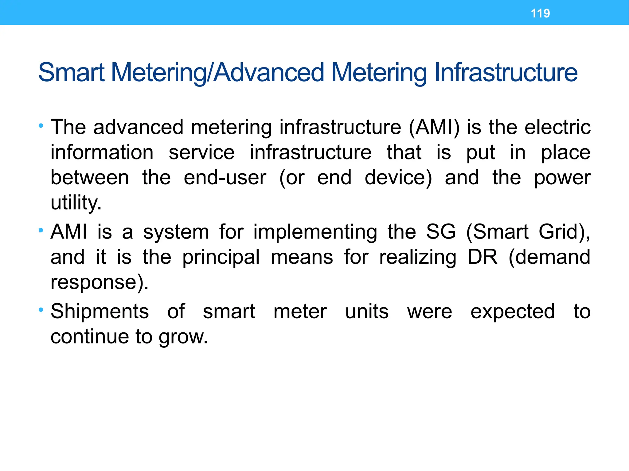 119
Smart Metering/Advanced Metering Infrastructure
• The advanced metering infrastructure (AMI) is the electric
information service infrastructure that is put in place
between the end-user (or end device) and the power
utility.
• AMI is a system for implementing the SG (Smart Grid),
and it is the principal means for realizing DR (demand
response).
• Shipments of smart meter units were expected to
continue to grow.
 