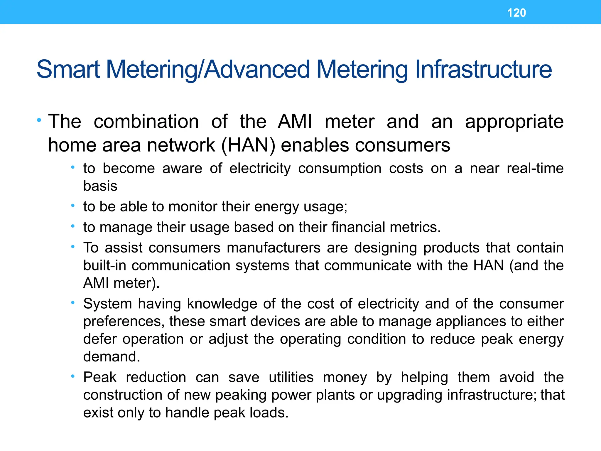 120
Smart Metering/Advanced Metering Infrastructure
• The combination of the AMI meter and an appropriate
home area network (HAN) enables consumers
• to become aware of electricity consumption costs on a near real-time
basis
• to be able to monitor their energy usage;
• to manage their usage based on their financial metrics.
• To assist consumers manufacturers are designing products that contain
built-in communication systems that communicate with the HAN (and the
AMI meter).
• System having knowledge of the cost of electricity and of the consumer
preferences, these smart devices are able to manage appliances to either
defer operation or adjust the operating condition to reduce peak energy
demand.
• Peak reduction can save utilities money by helping them avoid the
construction of new peaking power plants or upgrading infrastructure; that
exist only to handle peak loads.
 