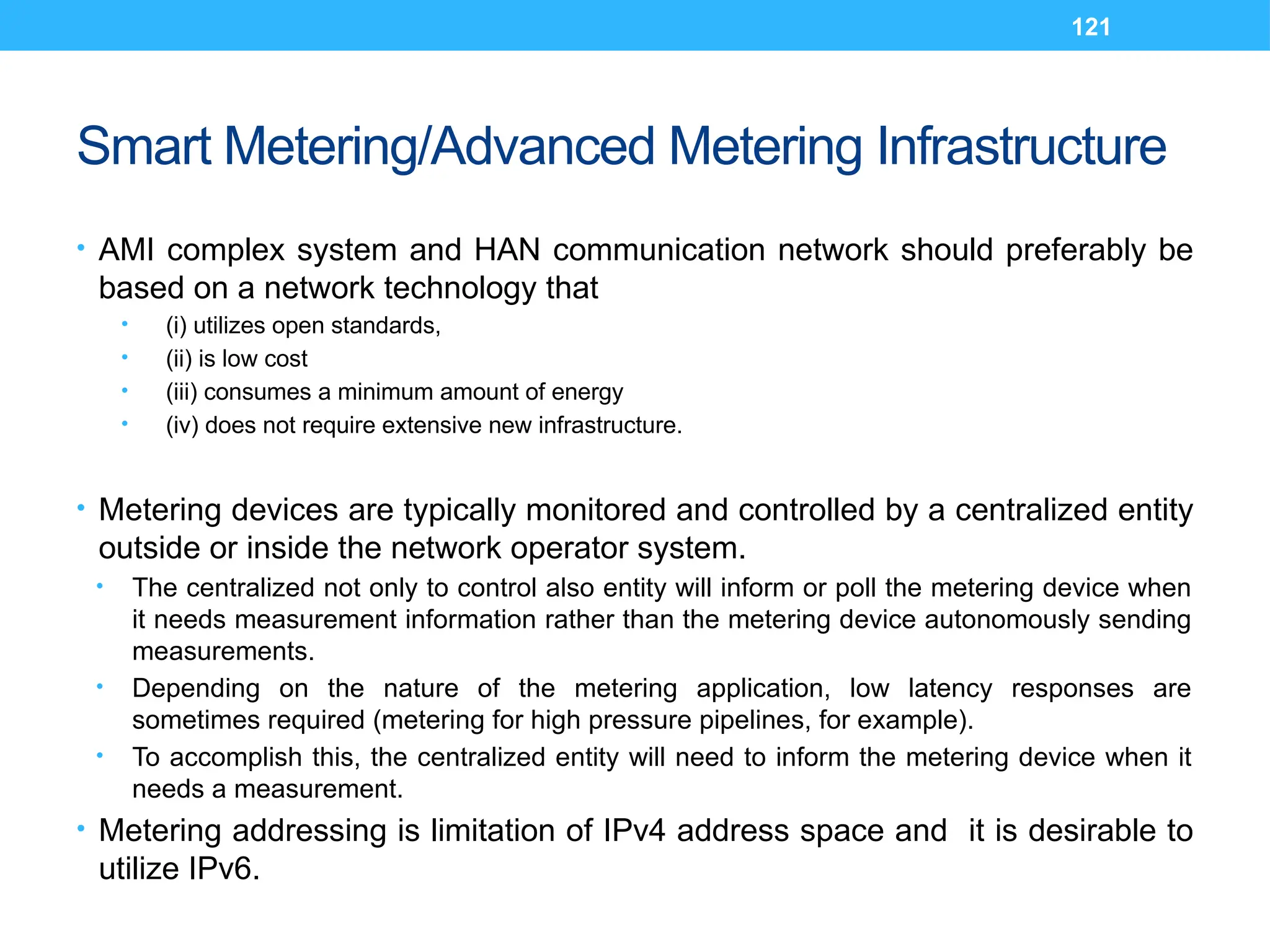 121
Smart Metering/Advanced Metering Infrastructure
• AMI complex system and HAN communication network should preferably be
based on a network technology that
• (i) utilizes open standards,
• (ii) is low cost
• (iii) consumes a minimum amount of energy
• (iv) does not require extensive new infrastructure.
• Metering devices are typically monitored and controlled by a centralized entity
outside or inside the network operator system.
• The centralized not only to control also entity will inform or poll the metering device when
it needs measurement information rather than the metering device autonomously sending
measurements.
• Depending on the nature of the metering application, low latency responses are
sometimes required (metering for high pressure pipelines, for example).
• To accomplish this, the centralized entity will need to inform the metering device when it
needs a measurement.
• Metering addressing is limitation of IPv4 address space and it is desirable to
utilize IPv6.
 