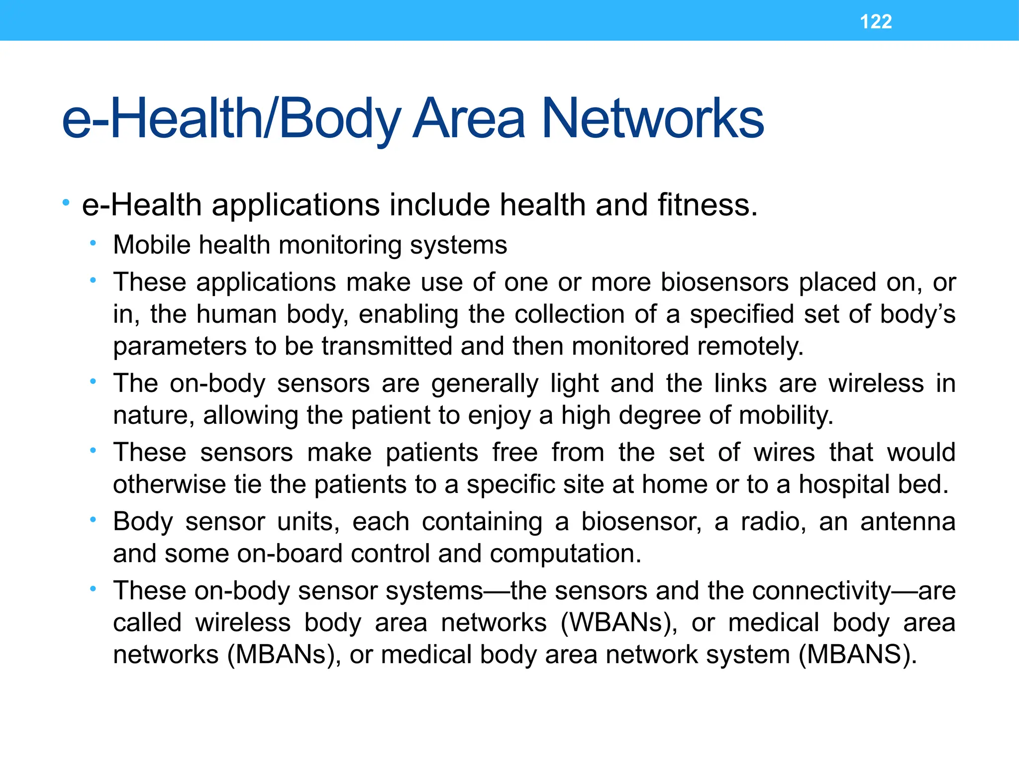 122
e-Health/Body Area Networks
• e-Health applications include health and fitness.
• Mobile health monitoring systems
• These applications make use of one or more biosensors placed on, or
in, the human body, enabling the collection of a specified set of body’s
parameters to be transmitted and then monitored remotely.
• The on-body sensors are generally light and the links are wireless in
nature, allowing the patient to enjoy a high degree of mobility.
• These sensors make patients free from the set of wires that would
otherwise tie the patients to a specific site at home or to a hospital bed.
• Body sensor units, each containing a biosensor, a radio, an antenna
and some on-board control and computation.
• These on-body sensor systems—the sensors and the connectivity—are
called wireless body area networks (WBANs), or medical body area
networks (MBANs), or medical body area network system (MBANS).
 
