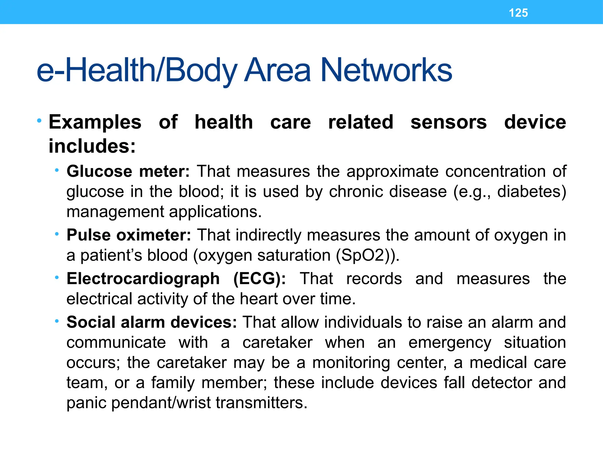 125
e-Health/Body Area Networks
• Examples of health care related sensors device
includes:
• Glucose meter: That measures the approximate concentration of
glucose in the blood; it is used by chronic disease (e.g., diabetes)
management applications.
• Pulse oximeter: That indirectly measures the amount of oxygen in
a patient’s blood (oxygen saturation (SpO2)).
• Electrocardiograph (ECG): That records and measures the
electrical activity of the heart over time.
• Social alarm devices: That allow individuals to raise an alarm and
communicate with a caretaker when an emergency situation
occurs; the caretaker may be a monitoring center, a medical care
team, or a family member; these include devices fall detector and
panic pendant/wrist transmitters.
 