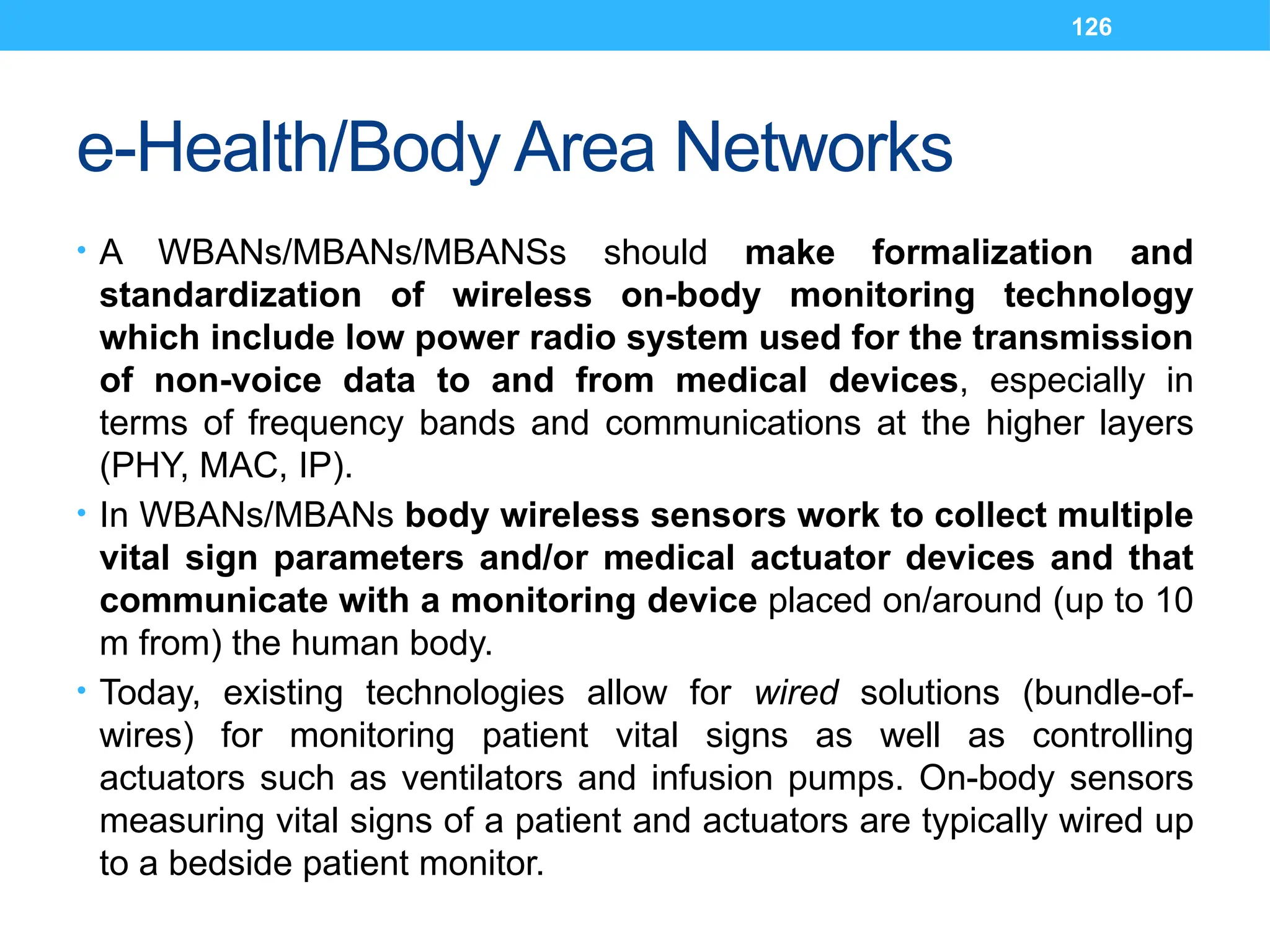 126
e-Health/Body Area Networks
• A WBANs/MBANs/MBANSs should make formalization and
standardization of wireless on-body monitoring technology
which include low power radio system used for the transmission
of non-voice data to and from medical devices, especially in
terms of frequency bands and communications at the higher layers
(PHY, MAC, IP).
• In WBANs/MBANs body wireless sensors work to collect multiple
vital sign parameters and/or medical actuator devices and that
communicate with a monitoring device placed on/around (up to 10
m from) the human body.
• Today, existing technologies allow for wired solutions (bundle-of-
wires) for monitoring patient vital signs as well as controlling
actuators such as ventilators and infusion pumps. On-body sensors
measuring vital signs of a patient and actuators are typically wired up
to a bedside patient monitor.
 