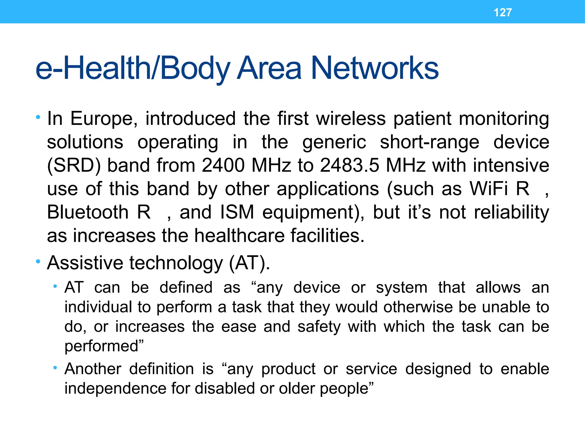 127
e-Health/Body Area Networks
• In Europe, introduced the first wireless patient monitoring
solutions operating in the generic short-range device
(SRD) band from 2400 MHz to 2483.5 MHz with intensive
use of this band by other applications (such as WiFi R ,
Bluetooth R , and ISM equipment), but it’s not reliability
as increases the healthcare facilities.
• Assistive technology (AT).
• AT can be defined as “any device or system that allows an
individual to perform a task that they would otherwise be unable to
do, or increases the ease and safety with which the task can be
performed”
• Another definition is “any product or service designed to enable
independence for disabled or older people”
 