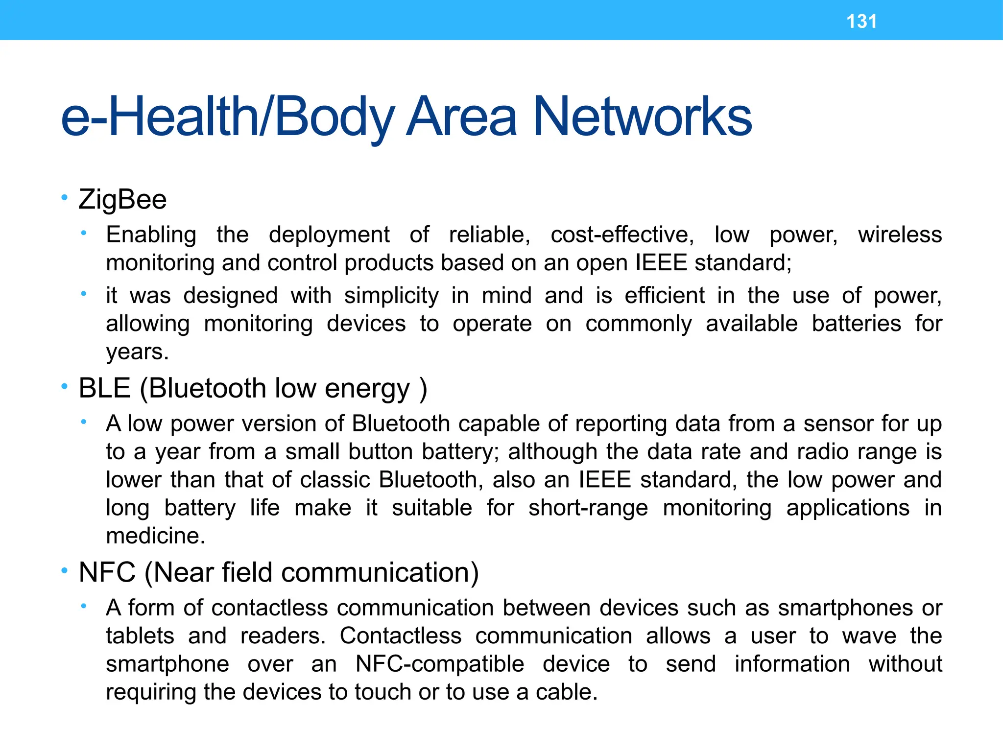 131
e-Health/Body Area Networks
• ZigBee
• Enabling the deployment of reliable, cost-effective, low power, wireless
monitoring and control products based on an open IEEE standard;
• it was designed with simplicity in mind and is efficient in the use of power,
allowing monitoring devices to operate on commonly available batteries for
years.
• BLE (Bluetooth low energy )
• A low power version of Bluetooth capable of reporting data from a sensor for up
to a year from a small button battery; although the data rate and radio range is
lower than that of classic Bluetooth, also an IEEE standard, the low power and
long battery life make it suitable for short-range monitoring applications in
medicine.
• NFC (Near field communication)
• A form of contactless communication between devices such as smartphones or
tablets and readers. Contactless communication allows a user to wave the
smartphone over an NFC-compatible device to send information without
requiring the devices to touch or to use a cable.
 