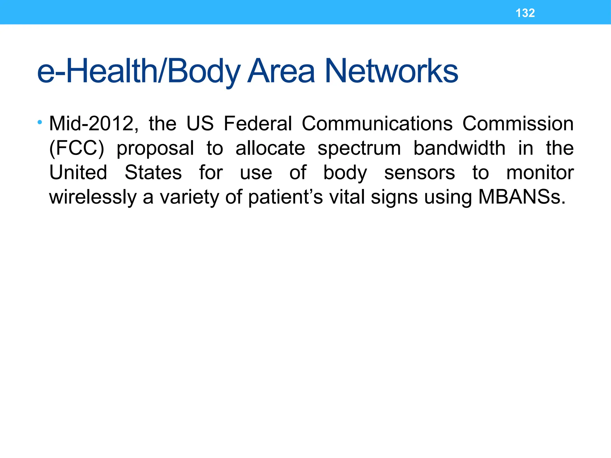 132
e-Health/Body Area Networks
• Mid-2012, the US Federal Communications Commission
(FCC) proposal to allocate spectrum bandwidth in the
United States for use of body sensors to monitor
wirelessly a variety of patient’s vital signs using MBANSs.
 