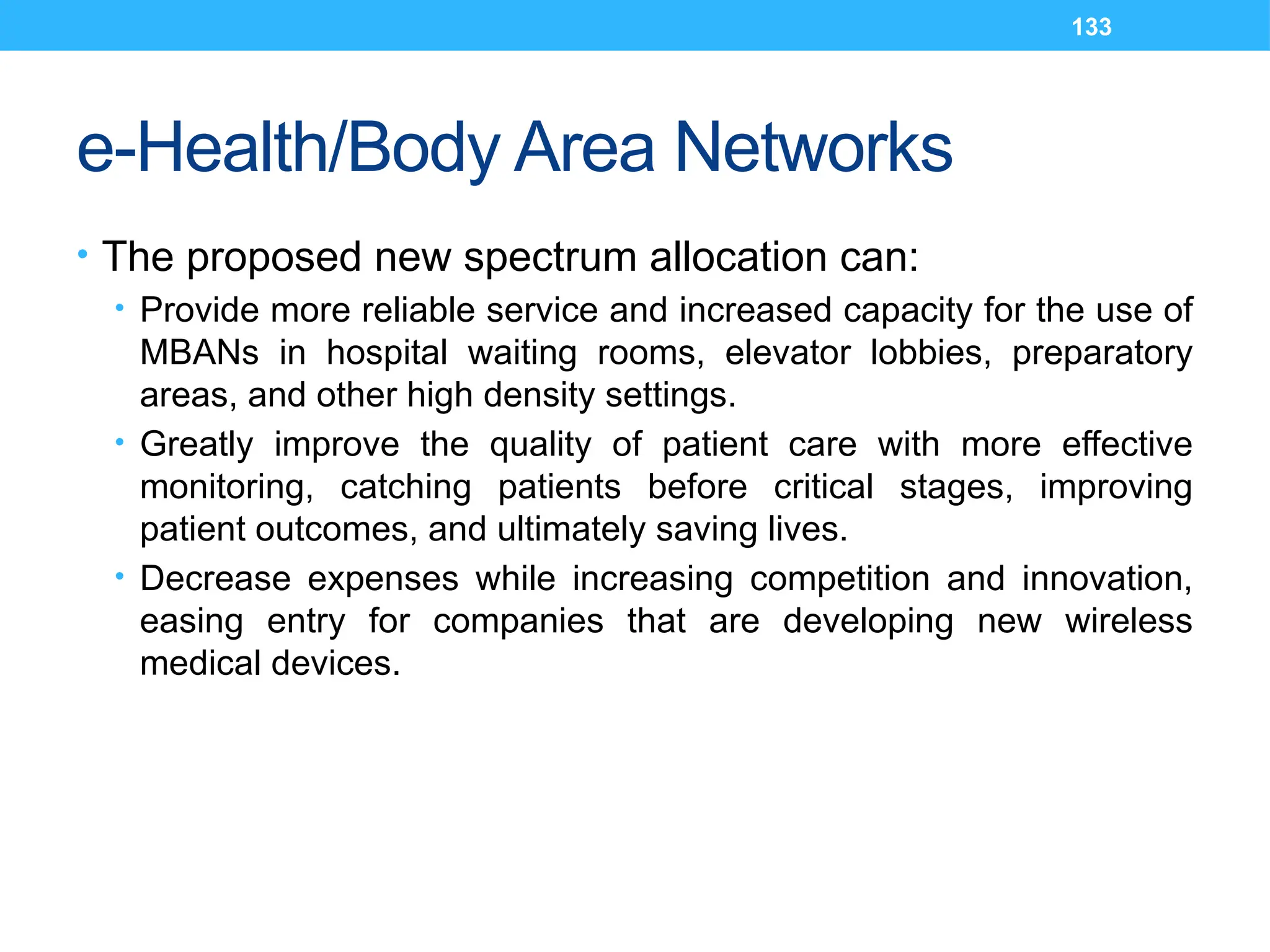 133
e-Health/Body Area Networks
• The proposed new spectrum allocation can:
• Provide more reliable service and increased capacity for the use of
MBANs in hospital waiting rooms, elevator lobbies, preparatory
areas, and other high density settings.
• Greatly improve the quality of patient care with more effective
monitoring, catching patients before critical stages, improving
patient outcomes, and ultimately saving lives.
• Decrease expenses while increasing competition and innovation,
easing entry for companies that are developing new wireless
medical devices.
 