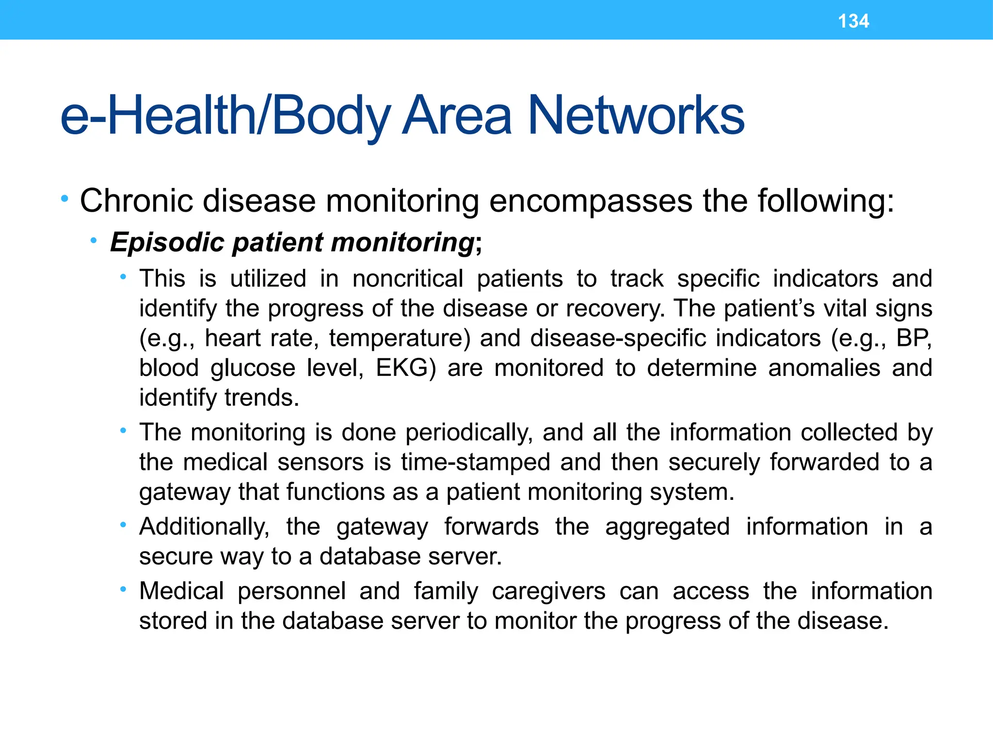 134
e-Health/Body Area Networks
• Chronic disease monitoring encompasses the following:
• Episodic patient monitoring;
• This is utilized in noncritical patients to track specific indicators and
identify the progress of the disease or recovery. The patient’s vital signs
(e.g., heart rate, temperature) and disease-specific indicators (e.g., BP,
blood glucose level, EKG) are monitored to determine anomalies and
identify trends.
• The monitoring is done periodically, and all the information collected by
the medical sensors is time-stamped and then securely forwarded to a
gateway that functions as a patient monitoring system.
• Additionally, the gateway forwards the aggregated information in a
secure way to a database server.
• Medical personnel and family caregivers can access the information
stored in the database server to monitor the progress of the disease.
 
