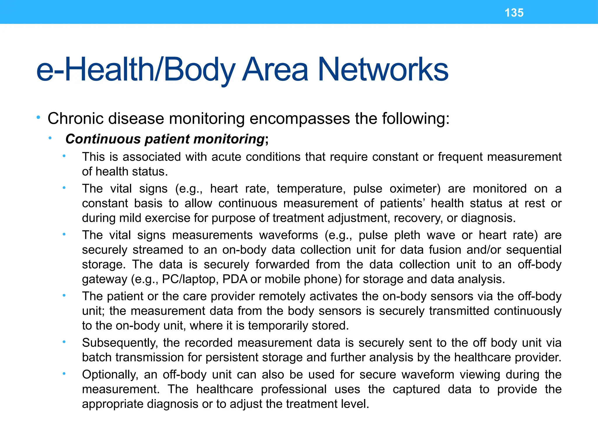 135
e-Health/Body Area Networks
• Chronic disease monitoring encompasses the following:
• Continuous patient monitoring;
• This is associated with acute conditions that require constant or frequent measurement
of health status.
• The vital signs (e.g., heart rate, temperature, pulse oximeter) are monitored on a
constant basis to allow continuous measurement of patients’ health status at rest or
during mild exercise for purpose of treatment adjustment, recovery, or diagnosis.
• The vital signs measurements waveforms (e.g., pulse pleth wave or heart rate) are
securely streamed to an on-body data collection unit for data fusion and/or sequential
storage. The data is securely forwarded from the data collection unit to an off-body
gateway (e.g., PC/laptop, PDA or mobile phone) for storage and data analysis.
• The patient or the care provider remotely activates the on-body sensors via the off-body
unit; the measurement data from the body sensors is securely transmitted continuously
to the on-body unit, where it is temporarily stored.
• Subsequently, the recorded measurement data is securely sent to the off body unit via
batch transmission for persistent storage and further analysis by the healthcare provider.
• Optionally, an off-body unit can also be used for secure waveform viewing during the
measurement. The healthcare professional uses the captured data to provide the
appropriate diagnosis or to adjust the treatment level.
 