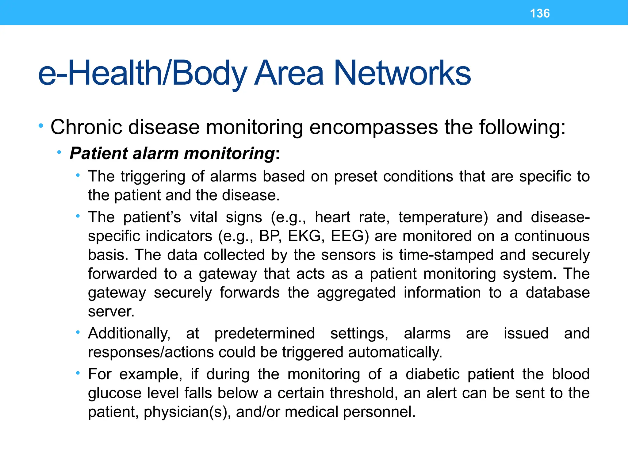 136
e-Health/Body Area Networks
• Chronic disease monitoring encompasses the following:
• Patient alarm monitoring:
• The triggering of alarms based on preset conditions that are specific to
the patient and the disease.
• The patient’s vital signs (e.g., heart rate, temperature) and disease-
specific indicators (e.g., BP, EKG, EEG) are monitored on a continuous
basis. The data collected by the sensors is time-stamped and securely
forwarded to a gateway that acts as a patient monitoring system. The
gateway securely forwards the aggregated information to a database
server.
• Additionally, at predetermined settings, alarms are issued and
responses/actions could be triggered automatically.
• For example, if during the monitoring of a diabetic patient the blood
glucose level falls below a certain threshold, an alert can be sent to the
patient, physician(s), and/or medical personnel.
 