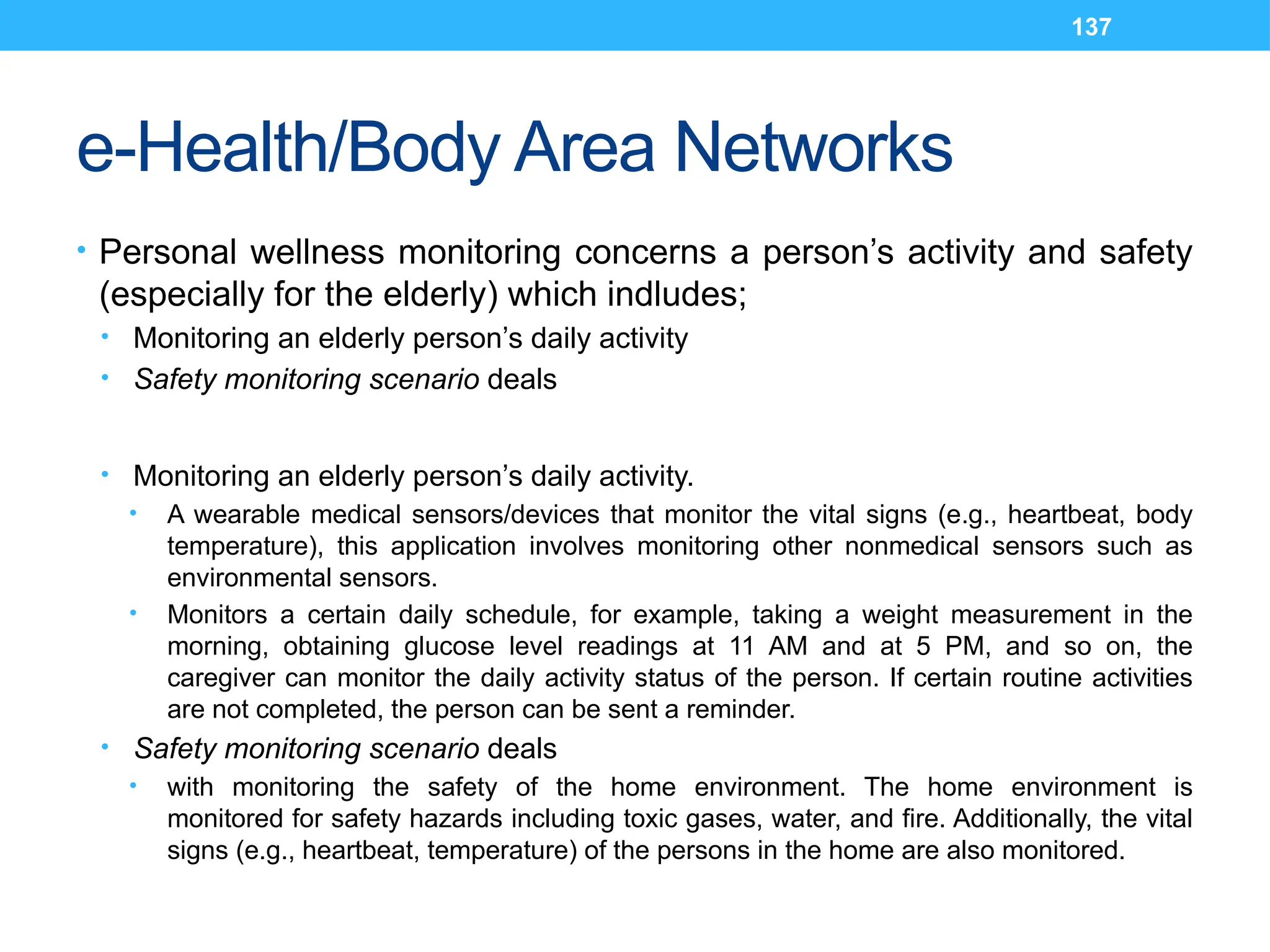 137
e-Health/Body Area Networks
• Personal wellness monitoring concerns a person’s activity and safety
(especially for the elderly) which indludes;
• Monitoring an elderly person’s daily activity
• Safety monitoring scenario deals
• Monitoring an elderly person’s daily activity.
• A wearable medical sensors/devices that monitor the vital signs (e.g., heartbeat, body
temperature), this application involves monitoring other nonmedical sensors such as
environmental sensors.
• Monitors a certain daily schedule, for example, taking a weight measurement in the
morning, obtaining glucose level readings at 11 AM and at 5 PM, and so on, the
caregiver can monitor the daily activity status of the person. If certain routine activities
are not completed, the person can be sent a reminder.
• Safety monitoring scenario deals
• with monitoring the safety of the home environment. The home environment is
monitored for safety hazards including toxic gases, water, and fire. Additionally, the vital
signs (e.g., heartbeat, temperature) of the persons in the home are also monitored.
 