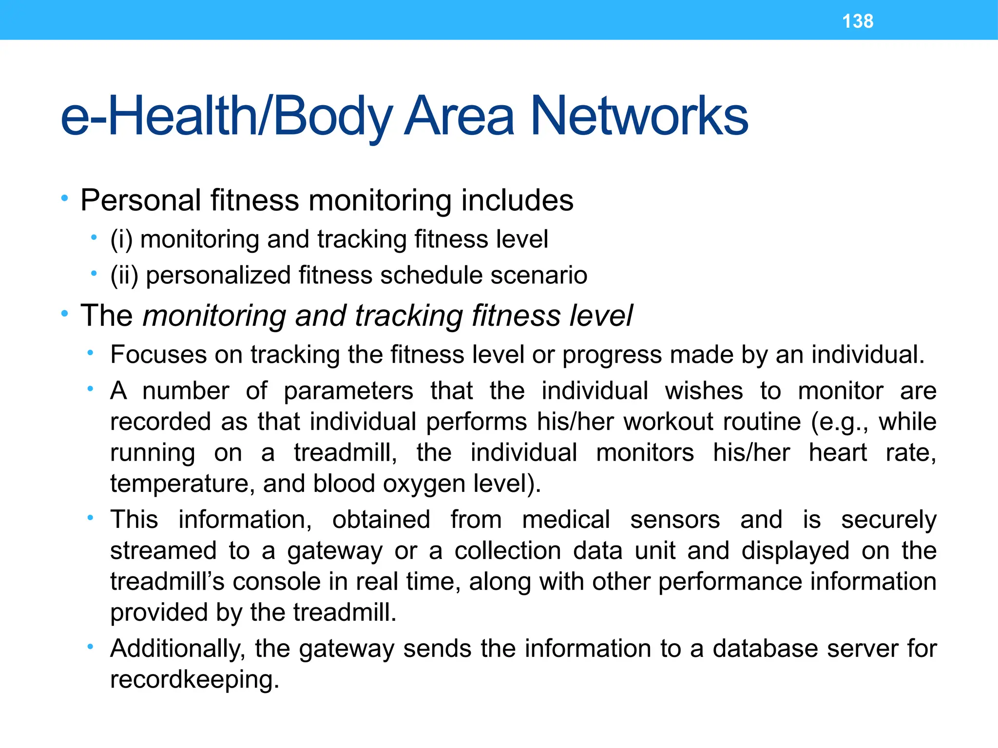 138
e-Health/Body Area Networks
• Personal fitness monitoring includes
• (i) monitoring and tracking fitness level
• (ii) personalized fitness schedule scenario
• The monitoring and tracking fitness level
• Focuses on tracking the fitness level or progress made by an individual.
• A number of parameters that the individual wishes to monitor are
recorded as that individual performs his/her workout routine (e.g., while
running on a treadmill, the individual monitors his/her heart rate,
temperature, and blood oxygen level).
• This information, obtained from medical sensors and is securely
streamed to a gateway or a collection data unit and displayed on the
treadmill’s console in real time, along with other performance information
provided by the treadmill.
• Additionally, the gateway sends the information to a database server for
recordkeeping.
 