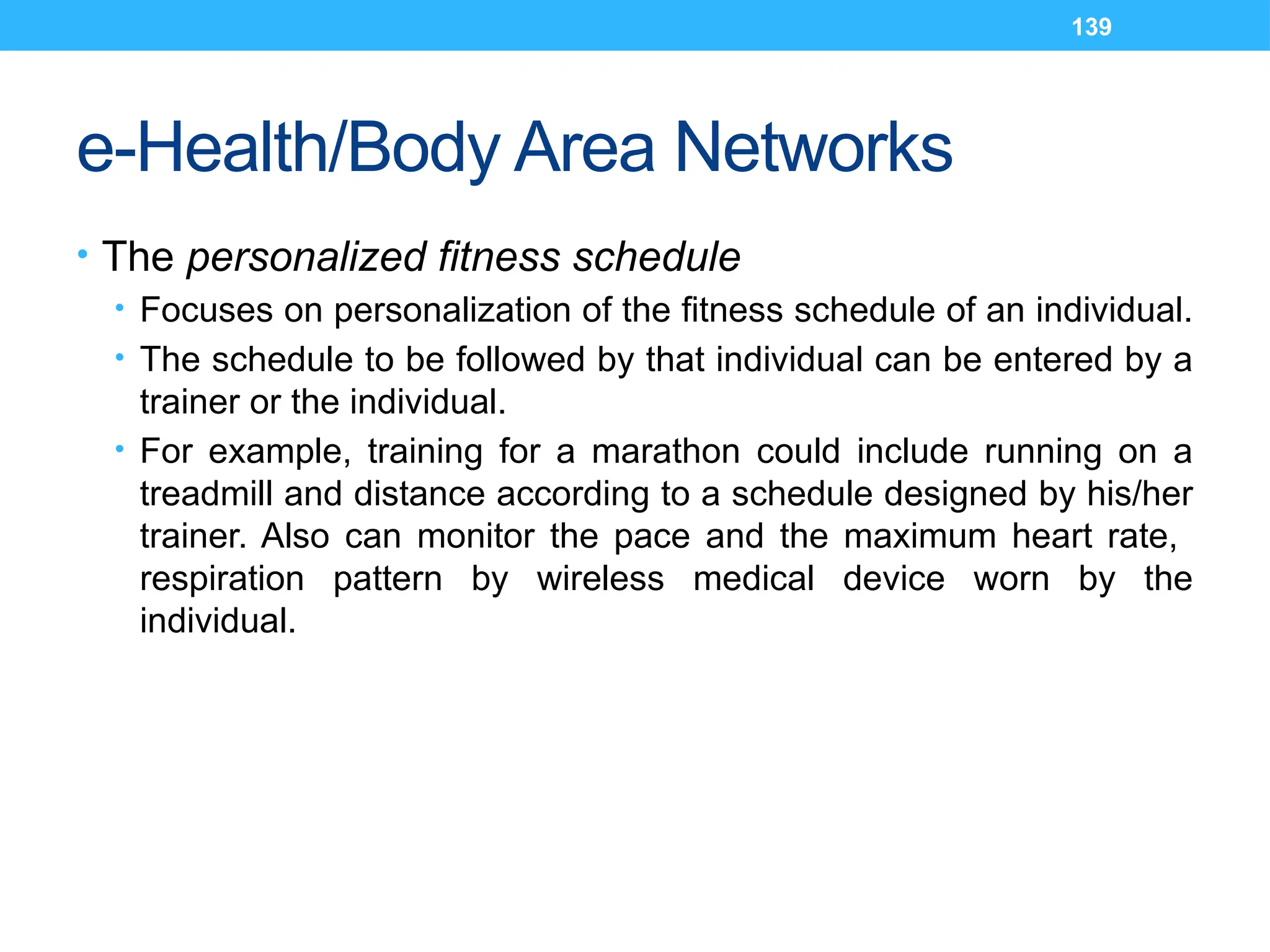 139
e-Health/Body Area Networks
• The personalized fitness schedule
• Focuses on personalization of the fitness schedule of an individual.
• The schedule to be followed by that individual can be entered by a
trainer or the individual.
• For example, training for a marathon could include running on a
treadmill and distance according to a schedule designed by his/her
trainer. Also can monitor the pace and the maximum heart rate,
respiration pattern by wireless medical device worn by the
individual.
 