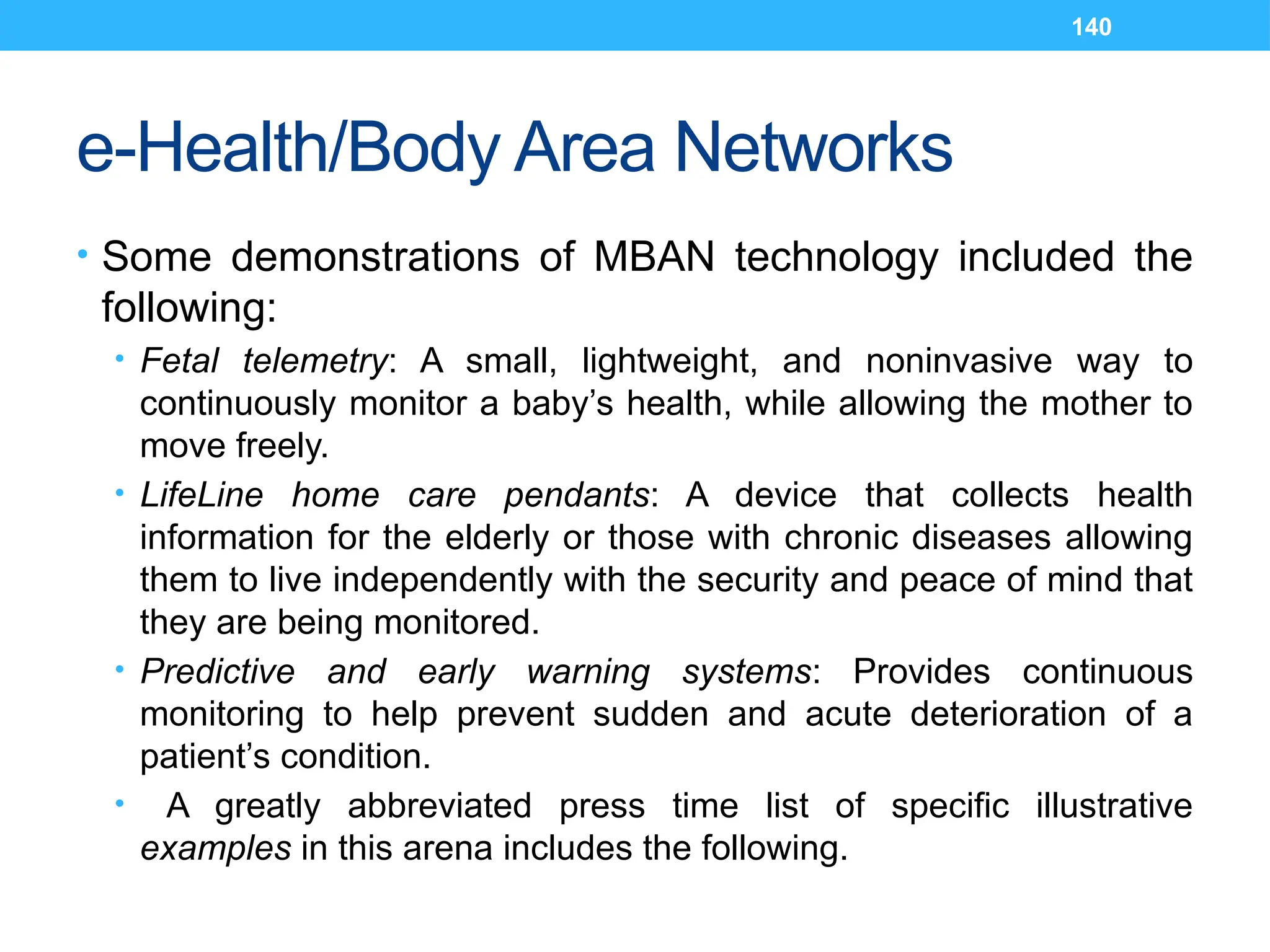 140
e-Health/Body Area Networks
• Some demonstrations of MBAN technology included the
following:
• Fetal telemetry: A small, lightweight, and noninvasive way to
continuously monitor a baby’s health, while allowing the mother to
move freely.
• LifeLine home care pendants: A device that collects health
information for the elderly or those with chronic diseases allowing
them to live independently with the security and peace of mind that
they are being monitored.
• Predictive and early warning systems: Provides continuous
monitoring to help prevent sudden and acute deterioration of a
patient’s condition.
• A greatly abbreviated press time list of specific illustrative
examples in this arena includes the following.
 