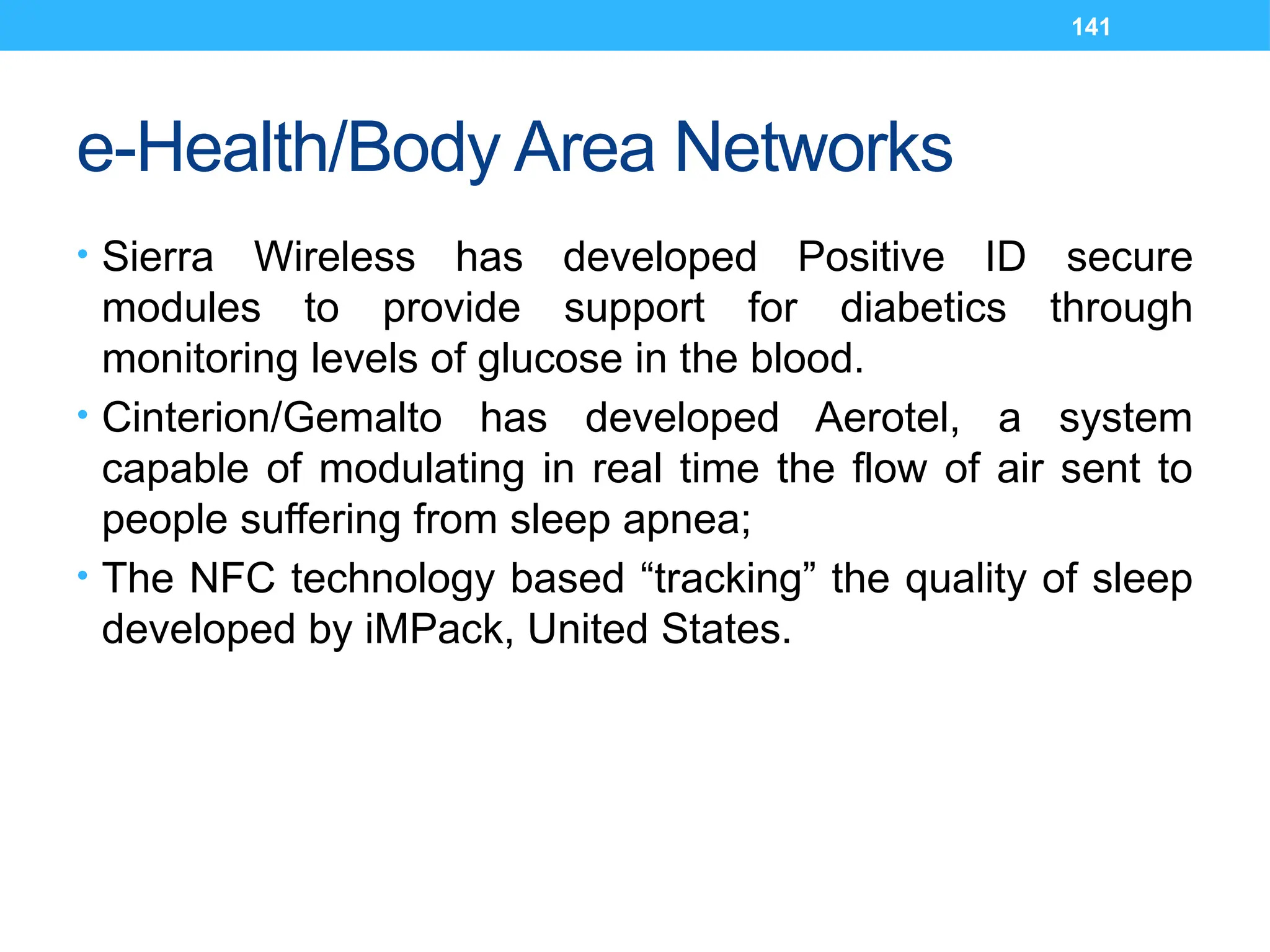 141
e-Health/Body Area Networks
• Sierra Wireless has developed Positive ID secure
modules to provide support for diabetics through
monitoring levels of glucose in the blood.
• Cinterion/Gemalto has developed Aerotel, a system
capable of modulating in real time the flow of air sent to
people suffering from sleep apnea;
• The NFC technology based “tracking” the quality of sleep
developed by iMPack, United States.
 