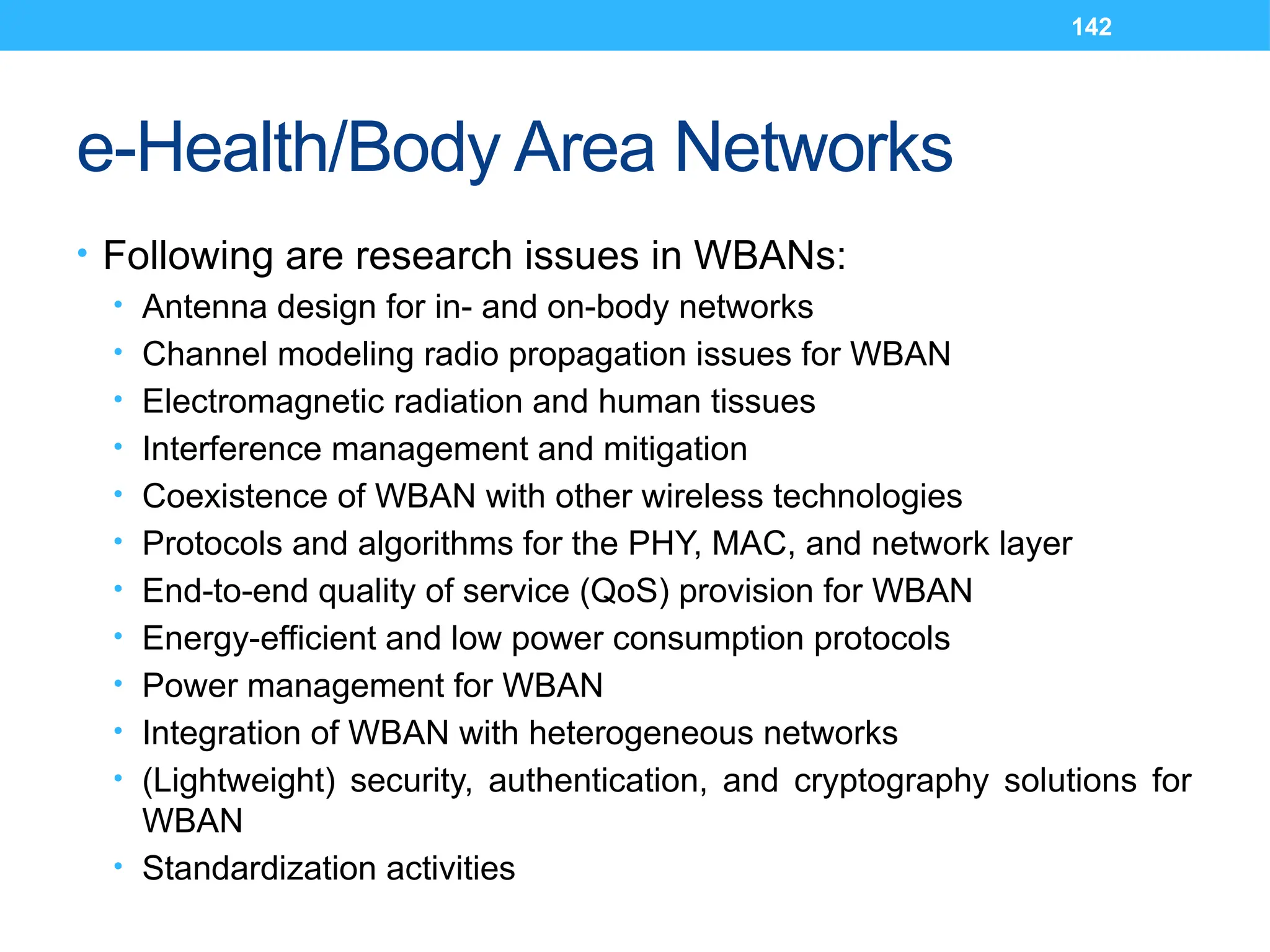 142
e-Health/Body Area Networks
• Following are research issues in WBANs:
• Antenna design for in- and on-body networks
• Channel modeling radio propagation issues for WBAN
• Electromagnetic radiation and human tissues
• Interference management and mitigation
• Coexistence of WBAN with other wireless technologies
• Protocols and algorithms for the PHY, MAC, and network layer
• End-to-end quality of service (QoS) provision for WBAN
• Energy-efficient and low power consumption protocols
• Power management for WBAN
• Integration of WBAN with heterogeneous networks
• (Lightweight) security, authentication, and cryptography solutions for
WBAN
• Standardization activities
 