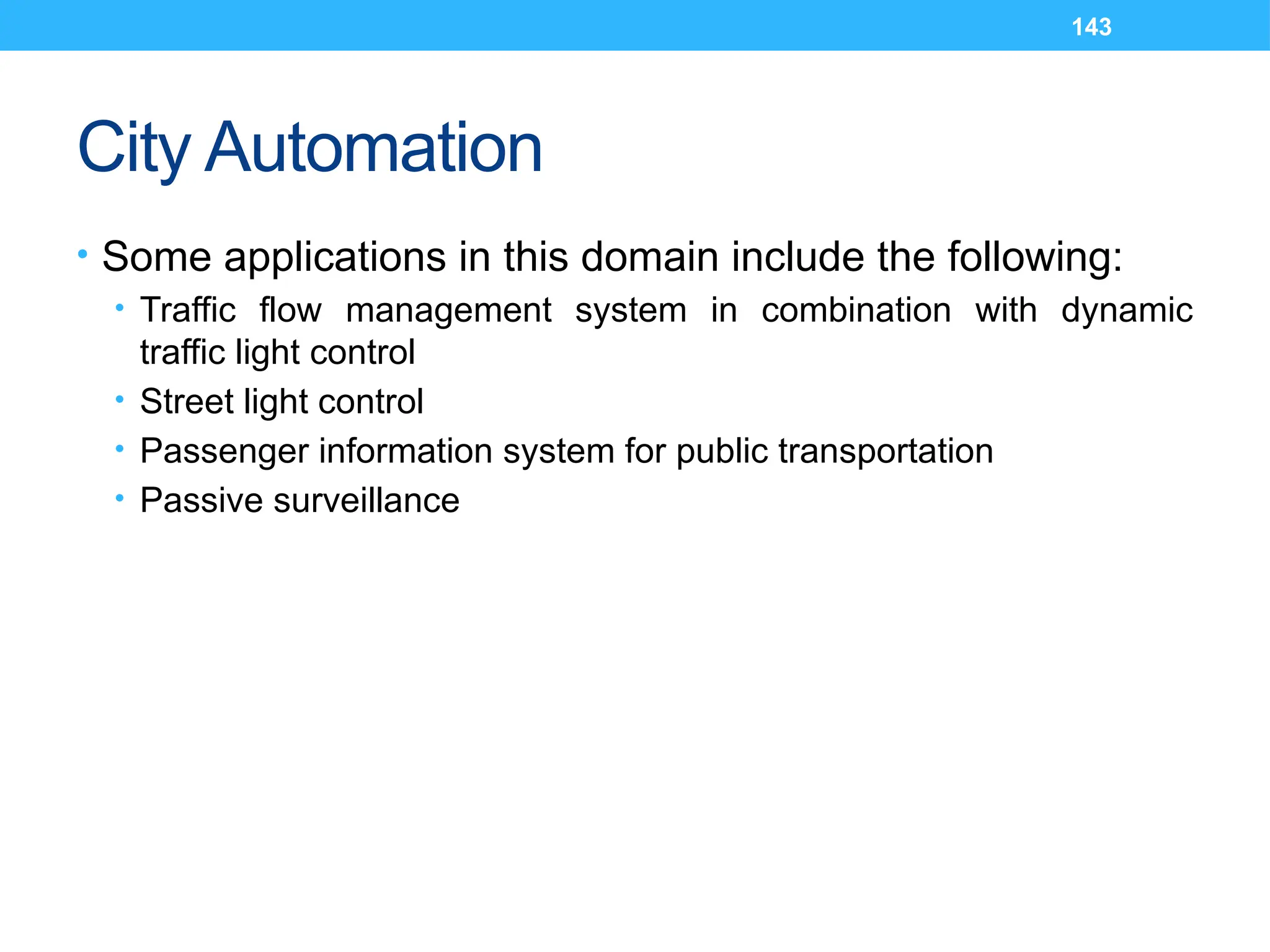 143
City Automation
• Some applications in this domain include the following:
• Traffic flow management system in combination with dynamic
traffic light control
• Street light control
• Passenger information system for public transportation
• Passive surveillance
 