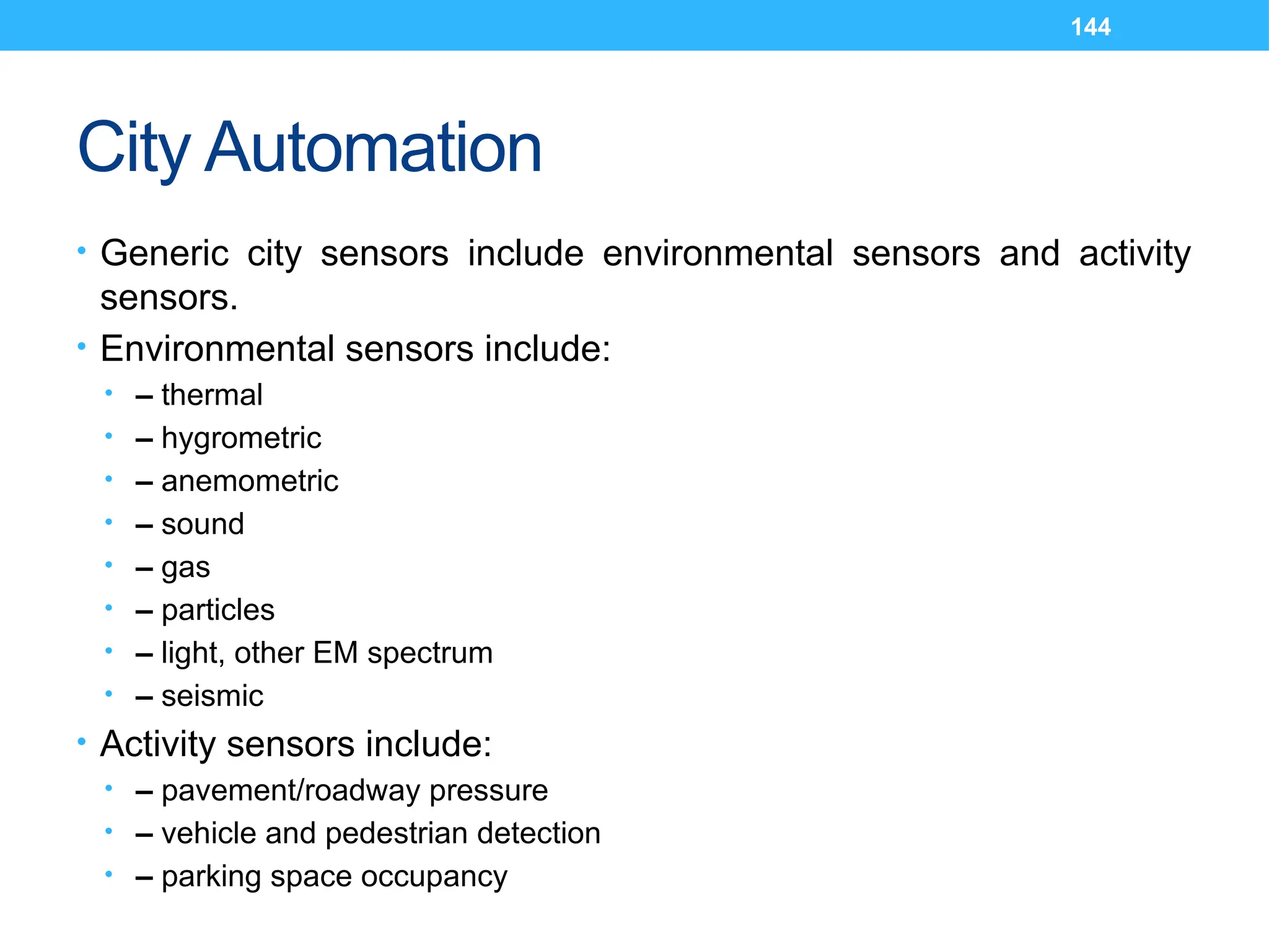 144
City Automation
• Generic city sensors include environmental sensors and activity
sensors.
• Environmental sensors include:
• – thermal
• – hygrometric
• – anemometric
• – sound
• – gas
• – particles
• – light, other EM spectrum
• – seismic
• Activity sensors include:
• – pavement/roadway pressure
• – vehicle and pedestrian detection
• – parking space occupancy
 