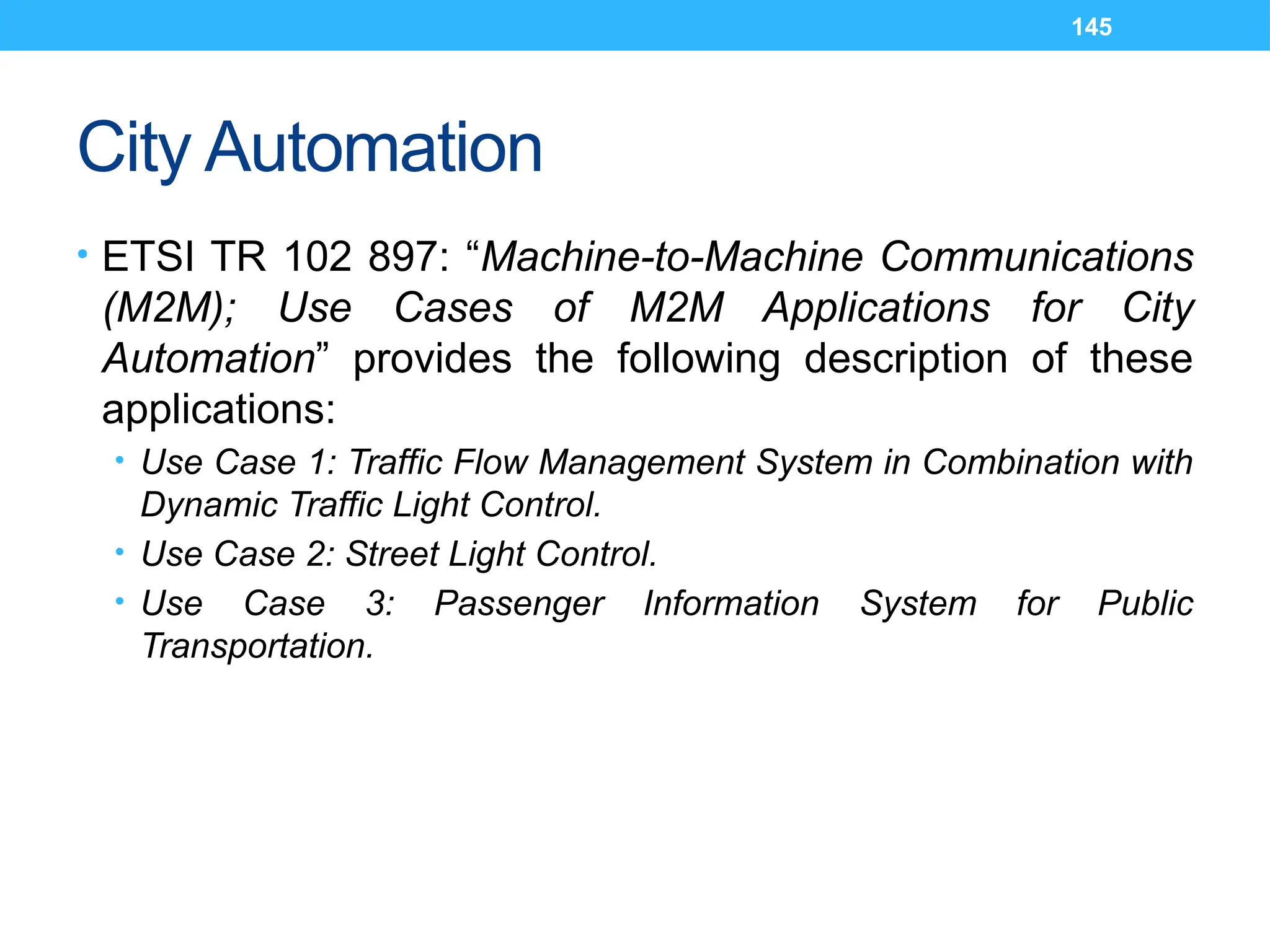 145
City Automation
• ETSI TR 102 897: “Machine-to-Machine Communications
(M2M); Use Cases of M2M Applications for City
Automation” provides the following description of these
applications:
• Use Case 1: Traffic Flow Management System in Combination with
Dynamic Traffic Light Control.
• Use Case 2: Street Light Control.
• Use Case 3: Passenger Information System for Public
Transportation.
 